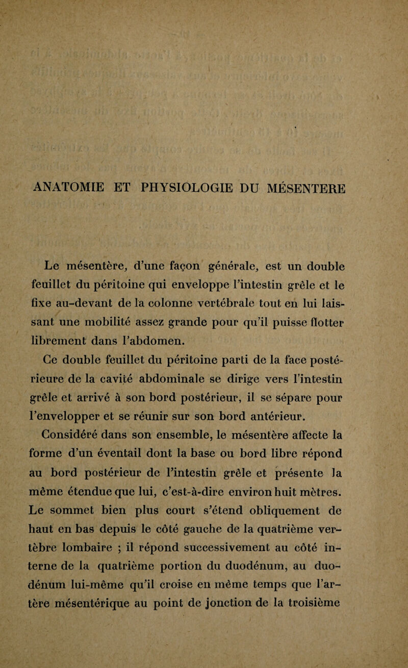 ANATOMIE ET PHYSIOLOGIE DU MESENTERE Le mésentère, d’une façon générale, est un double feuillet du péritoine qui enveloppe l’intestin grêle et le fixe au-devant de la colonne vertébrale tout en lui lais¬ sant une mobilité assez grande pour qu’il puisse flotter librement dans l’abdomen. Ce double feuillet du péritoine parti de la face posté¬ rieure de la cavité abdominale se dirige vers l’intestin grêle et arrivé à son bord postérieur, il se sépare pour l’envelopper et se réunir sur son bord antérieur. Considéré dans son ensemble, le mésentère affecte la forme d’un éventail dont la base ou bord libre répond au bord postérieur de l’intestin grêle et présente la même étendue que lui, c’est-à-dire environ huit mètres. Le sommet bien plus court s’étend obliquement de haut en bas depuis le côté gauche de la quatrième ver¬ tèbre lombaire ; il répond successivement au côté in¬ terne de la quatrième portion du duodénum, au duo¬ dénum lui-même qu’il croise en même temps que l’ar¬ tère mésentérique au point de jonction de la troisième
