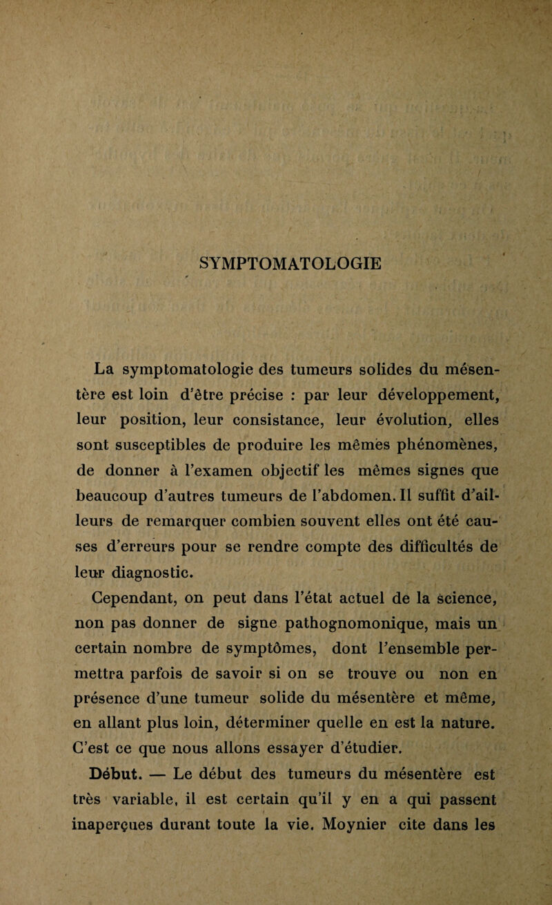 SYMPTOMATOLOGIE La symptomatologie des tumeurs solides du mésen¬ tère est loin d'être précise : par leur développement, leur position, leur consistance, leur évolution, elles sont susceptibles de produire les mêmes phénomènes, de donner à l’examen objectif les mêmes signes que beaucoup d’autres tumeurs de l’abdomen. Il suffit d’ail¬ leurs de remarquer combien souvent elles ont été cau¬ ses d’erreurs pour se rendre compte des difficultés de leur diagnostic. Cependant, on peut dans l’état actuel de la science, non pas donner de signe pathognomonique, mais un certain nombre de symptômes, dont l’ensemble per¬ mettra parfois de savoir si on se trouve ou non en présence d’une tumeur solide du mésentère et même, en allant plus loin, déterminer quelle en est la nature. C’est ce que nous allons essayer d’étudier. Début. — Le début des tumeurs du mésentère est très variable, il est certain qu’il y en a qui passent inaperçues durant toute la vie, Moynier cite dans les