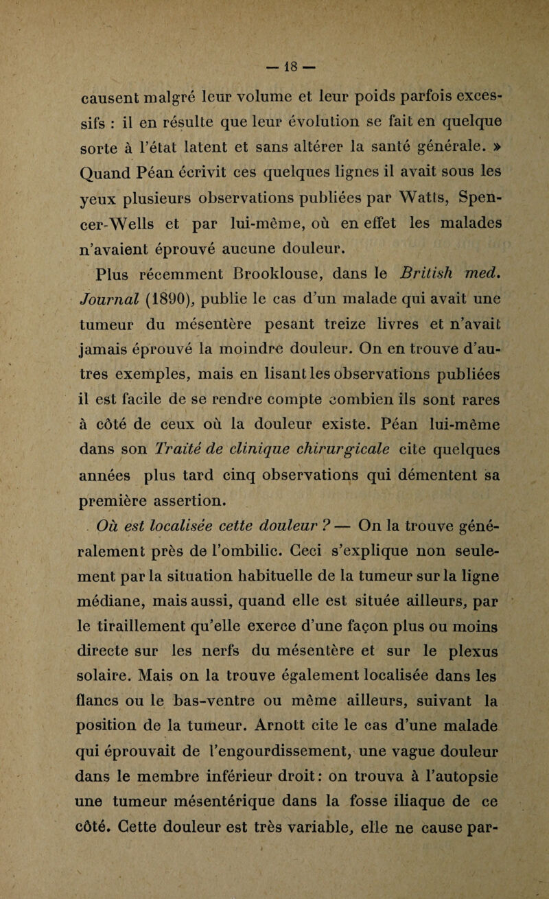 causent malgré leur volume et leur poids parfois exces¬ sifs : il en résulte que leur évolution se fait en quelque sorte à l’état latent et sans altérer la santé générale. » Quand Péan écrivit ces quelques lignes il avait sous les yeux plusieurs observations publiées par Watts, Spen¬ cer-Wells et par lui-même, où en effet les malades n’avaient éprouvé aucune douleur. Plus réeemment Brooklouse, dans le British med. Journal (1890), publie le cas d’un malade qui avait une tumeur du mésentère pesant treize livres et n’avait jamais éprouvé la moindre douleur. On en trouve d’au¬ tres exemples, mais en lisant les observations publiées il est facile de se rendre compte combien ils sont rares à côté de ceux où la douleur existe. Péan lui-même dans son Traité de clinique chirurgicale cite quelques années plus tard cinq observations qui démentent sa première assertion. Où est localisée cette douleur ? — On la trouve géné¬ ralement près de l’ombilic. Ceci s’explique non seule¬ ment par la situation habituelle de la tumeur sur la ligne médiane, mais aussi, quand elle est située ailleurs, par le tiraillement qu’elle exerce d’une façon plus ou moins directe sur les nerfs du mésentère et sur le plexus solaire. Mais on la trouve également localisée dans les flancs ou le bas-ventre ou même ailleurs, suivant la position de la tumeur. Arnott cite le cas d’une malade qui éprouvait de l’engourdissement, une vague douleur dans le membre inférieur droit ; on trouva à l’autopsie une tumeur mésentérique dans la fosse iliaque de ce côté. Cette douleur est très variable, elle ne cause par-