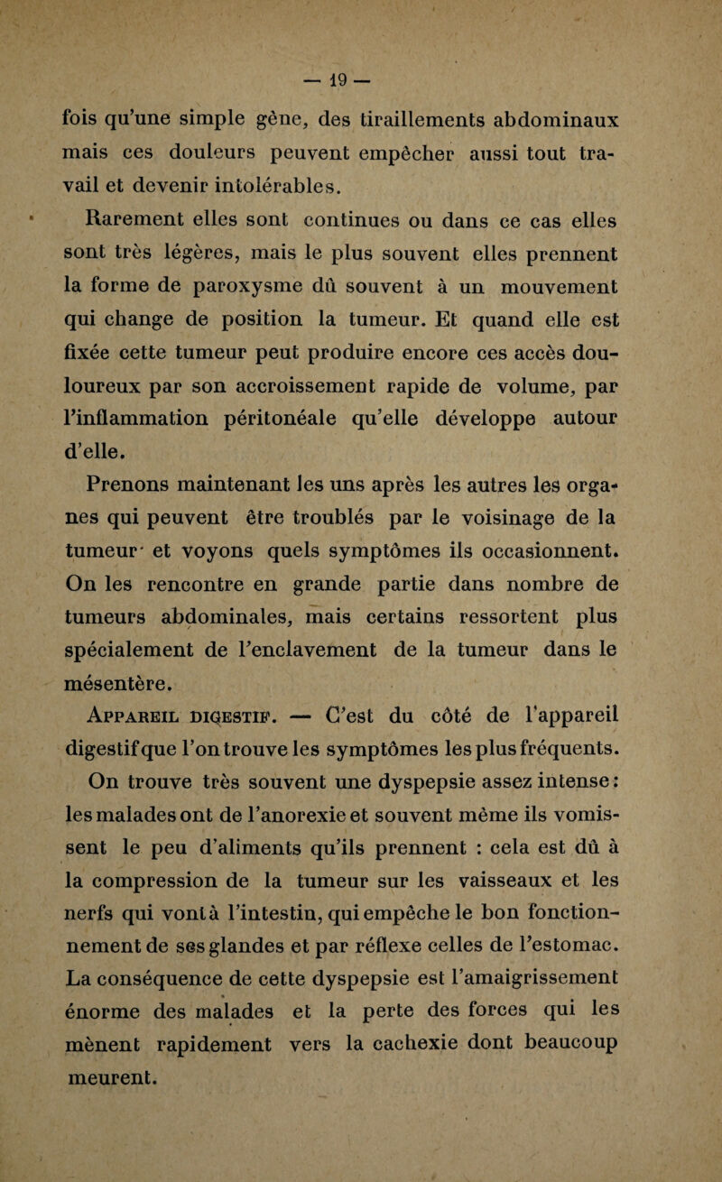 fois qu’une simple gène, des tiraillements abdominaux mais ces douleurs peuvent empêcher aussi tout tra¬ vail et devenir intolérables. Rarement elles sont continues ou dans ce cas elles sont très légères, mais le plus souvent elles prennent la forme de paroxysme dû souvent à un mouvement qui change de position la tumeur. Et quand elle est fixée cette tumeur peut produire encore ces accès dou¬ loureux par son accroissement rapide de volume, par rinflammation péritonéale qu’elle développe autour d’elle. Prenons maintenant les uns après les autres les orga¬ nes qui peuvent être troublés par le voisinage de la tumeur* et voyons quels symptômes ils occasionnent. On les rencontre en grande partie dans nombre de tumeurs abdominales, mais certains ressortent plus spécialement de l’enclavement de la tumeur dans le mésentère. Appareil diqestip. — C’est du côté de l’appareil digestif que l’on trouve les symptômes les plus fréquents. On trouve très souvent une dyspepsie assez intense; les malades ont de l’anorexie et souvent même ils vomis¬ sent le peu d’aliments qu’ils prennent : cela est dû à la compression de la tumeur sur les vaisseaux et les nerfs qui vont à l’intestin, qui empêche le bon fonction¬ nement de ses glandes et par réflexe celles de l’estomac. La conséquence de cette dyspepsie est l’amaigrissement énorme des malades et la perte des forces qui les mènent rapidement vers la cachexie dont beaucoup meurent.