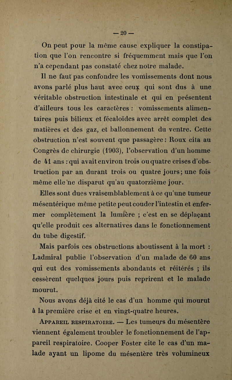 On peut pour la même cause expliquer la constipa¬ tion que Ton rencontre si fréquemment mais que Ton n’a cependant pas constaté chez notre malade. Il ne faut pas confondre les vomissements dont nous avons parlé plus haut avec ceu:^ qui sont dus à une véritable obstruction intestinale et qui en présentent d’ailleurs tous les caractères : vomissements alimen¬ taires puis bilieux et fécaloïdes avec arrêt complet des matières et des gaz, et ballonnement du ventre. Cette obstruction n’est souvent que passagère ; Roux cita au Congrès de chirurgie (1903), l’observation d’un homme de 41 ans : qui avait environ trois ou quatre crises d’obs¬ truction par an durant trois ou quatre jours; une fois même elle ne disparut qu’au quatorzième jour. Elles sont dues vraisemblablement à ce qu’une tumeur mésentérique même petite peut couder l’intestin et enfer¬ mer complètement la lumière ; c’est en se déplaçant qu’elle produit ces alternatives dans le fonctionnement du tube digestif. Mais parfois ces obstructions aboutissent à la mort : Ladmiral publie l’observation d’un malade de 60 ans qui eut des vomissements abondants et réitérés ; ils cessèrent quelques jours puis reprirent et le malade mourut. Nous avons déjà cité le cas d’un homme qui mourut à la première crise et en vingt-quatre heures. Appareil respiratoire. — Les tumeurs du mésentère viennent également troubler le fonctionnement de l’ap¬ pareil respiratoire. Cooper Foster cite le cas d’un ma¬ lade ayant un lipome du mésentère très volumineux