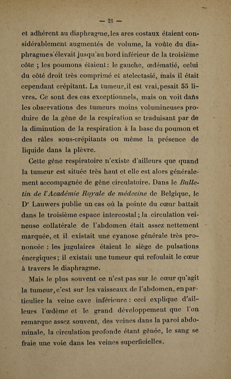 et adhérent au diaphragme, les arcs costaux étaient con¬ sidérablement augmentés de volume, la voûte du dia- phraguies'élevait jusqu’aubordinférieur de la troisième côte ; les poumons étaient ; le gauche, œdématié, celui du côté droit très comprimé et atélectasié, mais il était cependant crépitant. La tumeur,il est vrai, pesait 55 li¬ vres. Ce sont des cas exceptionnels, mais on voit daûs les observations des tumeurs moins volumineuses pro¬ duire de la gène de la respiration se traduisant par de la diminution de la respiration à la base du poumon et des râles sous-crépitants ou même la présence de liquide dans la plèvre. Cette gêne respiratoire n’existe d’ailleurs que quand la tumeur est située très haut et elle est alors générale¬ ment accompagnée de gène circulatoire. Dans le Bulle¬ tin de VAcadémie Royale de médecine de Belgique, le D' Lauwers publie un cas où la pointe du cœur battait dans le troisième espace intercostal ; la circulation vei¬ neuse collatérale de l’abdomen était assez nettement marquée, et il existait une cyanose générale très pro¬ noncée : les jugulaires étaient le siège de pulsations énergiques; il existait une tumeur qui refoulait le cœur à travers le diaphragme. Mais le plus souvent ce n’est pas sur le cœur qu’agit la tumeur, c’est sur les vaisseaux de l’abdomen, en par¬ ticulier la veine cave inférieure : ceci explique d’ail¬ leurs l’œdème et le grand développement que l’on remarque assez souvent, des veines dans la paroi abdo¬ minale, la circulation profonde étant gênée, le sang se fraie une voie dans les veines superficielles.
