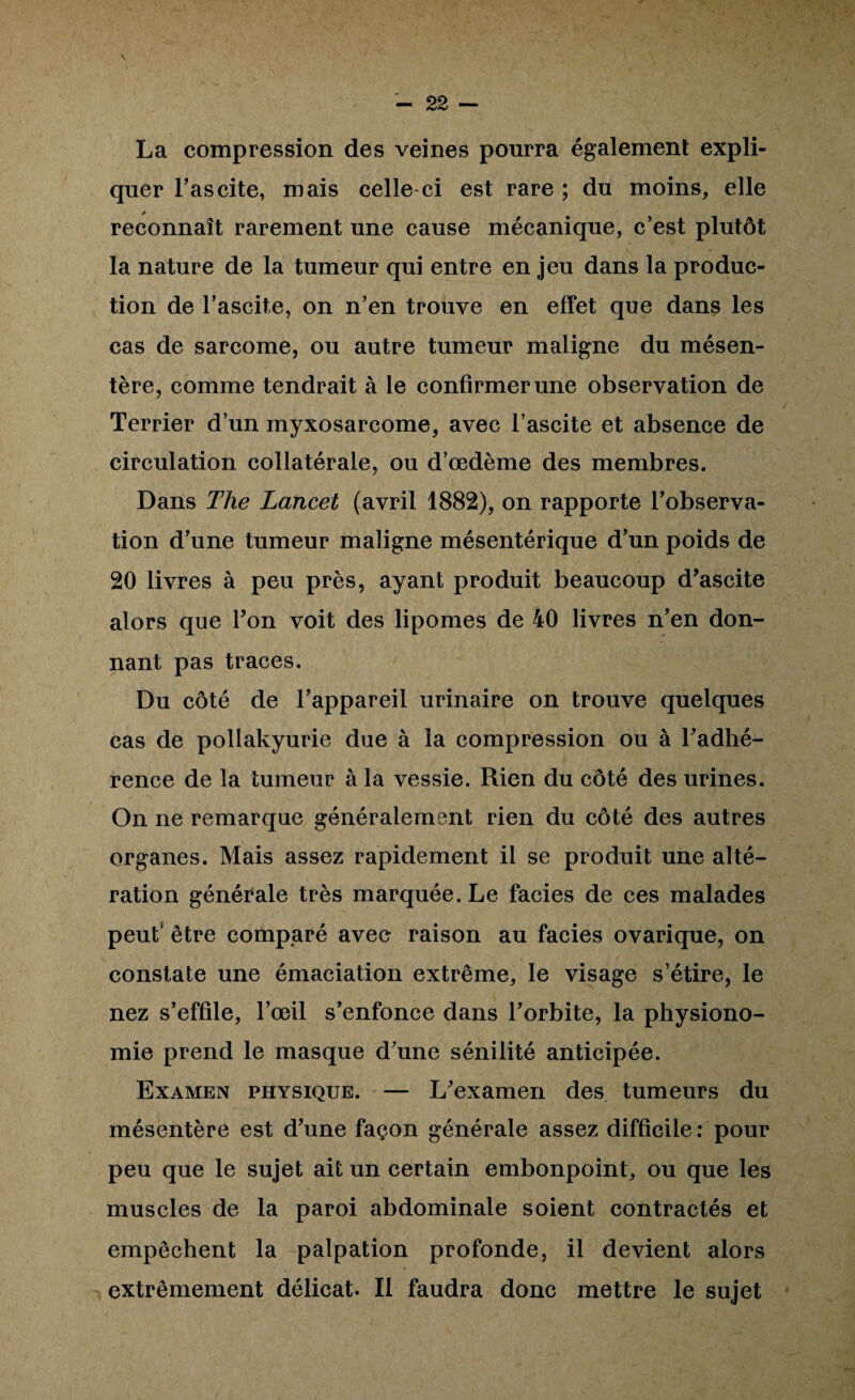 La compression des veines pourra également expli¬ quer l’ascite, mais celle-ci est rare ; du moins, elle reconnaît rarement une cause mécanique, c’est plutôt la nature de la tumeur qui entre en jeu dans la produc¬ tion de l’ascite, on n’en trouve en effet que dans les cas de sarcome, ou autre tumeur maligne du mésen¬ tère, comme tendrait à le confirmer une observation de Terrier d’un myxosarcome, avec l’ascite et absence de circulation collatérale, ou d’œdème des membres. Dans The Lancet (avril 1882), on rapporte l’observa¬ tion d’une tumeur maligne mésentérique d’un poids de 20 livres à peu près, ayant produit beaucoup d’ascite alors que Ton voit des lipomes de 40 livres n’en don¬ nant pas traces. Du côté de l’appareil urinaire on trouve quelques cas de pollakyurie due à la compression ou à Tadhé- rence de la tumeur à la vessie. Rien du côté des urines. On ne remarque généralement rien du côté des autres organes. Mais assez rapidement il se produit une alté¬ ration générale très marquée. Le faciès de ces malades peut’ être comparé avec raison au faciès ovarique, on constate une émaciation extrême, le visage s’étire, le nez s’effile, l’œil s’enfonce dans l’orbite, la physiono¬ mie prend le masque d’une sénilité anticipée. Examen physique. — L’examen des tumeurs du mésentère est d’une façon générale assez difficile: pour peu que le sujet ait un certain embonpoint, ou que les muscles de la paroi abdominale soient contractés et empêchent la palpation profonde, il devient alors extrêmement délicat. Il faudra donc mettre le sujet