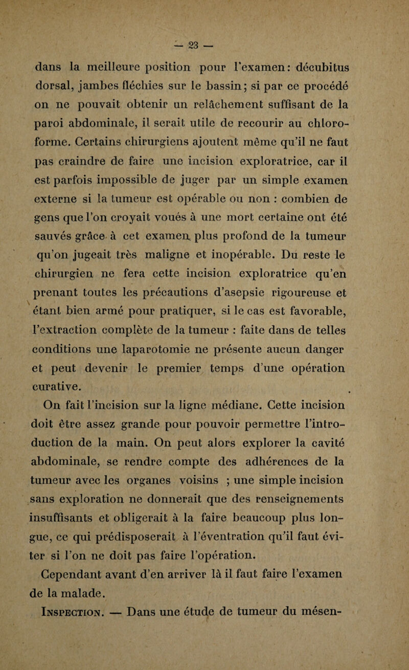 dans la meilleure position pour l’examen: décubitus dorsal, jambes fléchies sur le bassin; si par ce procédé on ne pouvait obtenir un relâchement suffisant de la paroi abdominale, il serait utile de recourir au chloro¬ forme. Certains chirurgiens ajoutent même qu’il ne faut pas craindre de faire une incision exploratrice, car il est parfois impossible de juger par un simple examen externe si la tumeur est opérable ou non : combien de gens que l’on croyait voués à une mort certaine ont été sauvés grâce à cet examerr plus profond de la tumeur qu’on jugeait très maligne et inopérable. Du reste le chirurgien ne fera cette incision exploratrice qu’en prenant toutes les précautions d’asepsie rigoureuse et étant bien armé pour pratiquer, si le cas est favorable, l’extraction complète de la tumeur : faite dans de telles conditions une laparotomie ne présente aucun danger et peut devenir le premier temps d’une opération curative. « On fait l’incision sur la ligne médiane. Cette incision doit être assez grande pour pouvoir permettre l’intro¬ duction de la main. On peut alors explorer la cavité abdominale, se rendre compte des adhérences de la tumeur avec les organes voisins ; une simple incision sans exploration ne donnerait que des renseignements insuffisants et obligerait à la faire beaucoup plus lon¬ gue, ce qui prédisposerait à l’éventration qu’il faut évi¬ ter si l’on ne doit pas faire l’opération. Cependant avant d’en arriver là il faut faire l’examen de la malade. Inspection. — Dans une étude de tumeur du mésen-