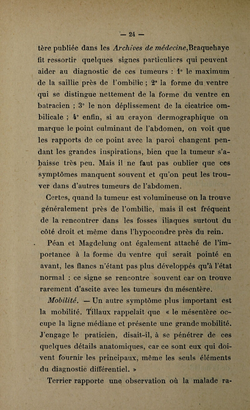 tère publiée dans les Archwes de 772ec?6cme,Braquehaye fît ressortir quelques signes particuliers qui peuvent aider au diagnostic de ces tumeurs : l' le maximum de la saillie près de l’ombilic ; 2* la forme du ventre qui se distingue nettement de la forme du ventre en batracien ; 3* le non déplissement de la cicatrice om¬ bilicale ; 4'^ enfin, si au crayon dermographique on marque le point culminant de l’abdomen, on voit que les rapports de ce point avec la paroi changent pen¬ dant les grandes inspirations, bien que la tumeur s’a¬ baisse très peu. Mais il ne faut pas oublier que ces symptômes manquent souvent et qu’on peut les trou¬ ver dans d’autres tumeurs de l’abdomen. Certes, quand la tumeur est volumineuse on la trouve généralement près de l’ombilic, mais il est fréquent de la rencontrer dans les fosses iliaques surtout du côté droit et même dans l’hypocondre près du rein. Péan et Magdelung ont également attaché de l’im¬ portance à la forme du ventre qui serait pointé en avant, les flancs n’étant pas plus développés qu’à l’état normal : ce signe se rencontre souvent car on trouve rarement d’ascite avec les tumeurs du mésentère. Mobilité, — Un autre symptôme plus important est la mobilité. Tillaux rappelait que « le mésentère oc¬ cupe la ligne médiane et présente une grande mobilité. J’engage le praticien, disait-il, à se pénétrer de ces quelques détails anatomiques, car ce sont eux qui doi¬ vent fournir les principaux, même les seuls éléments du diagnostic différentiel. » Terrier rapporte une observation où la malade ra-