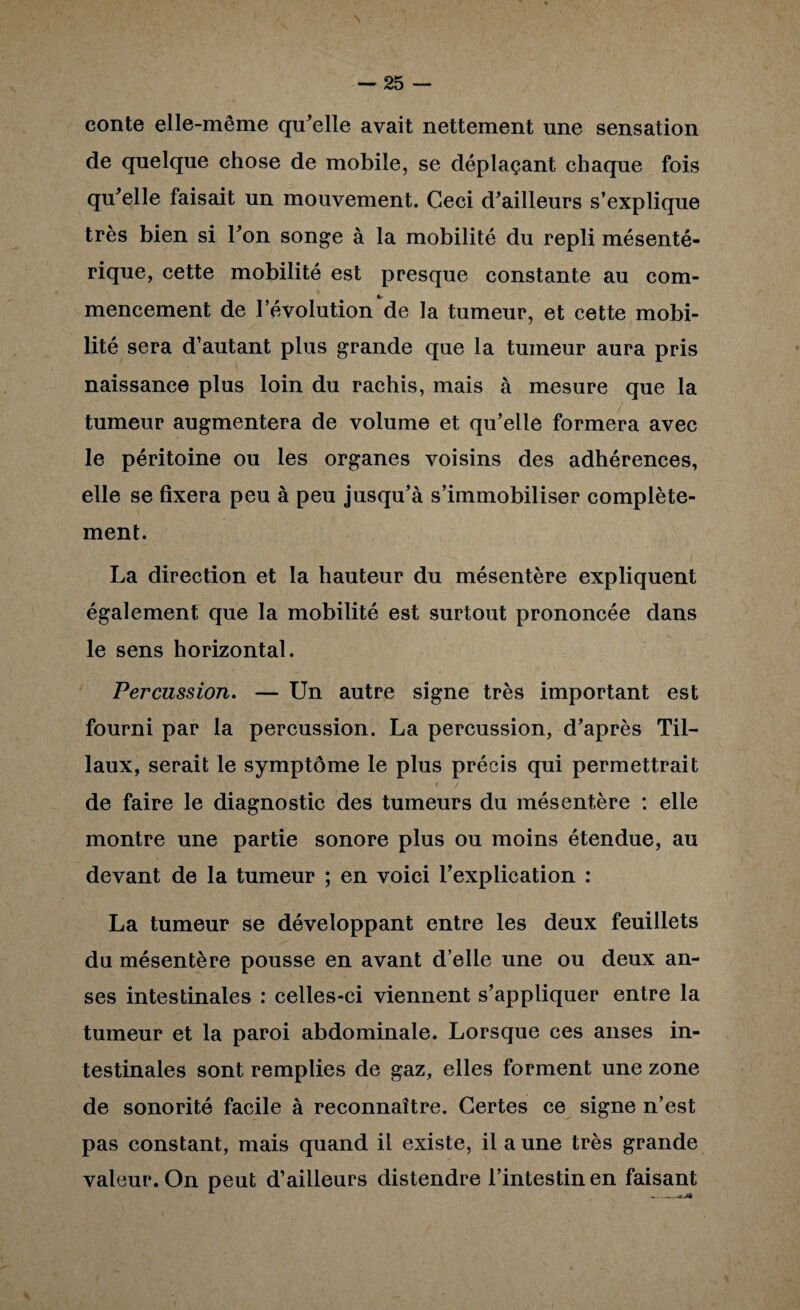 conte elle-même qu^elle avait nettement une sensation de quelque chose de mobile, se déplaçant chaque fois qu^elle faisait un mouvement. Ceci d^ailleurs s’explique très bien si Ton songe à la mobilité du repli mésenté¬ rique, cette mobilité est presque constante au com¬ mencement de révolution de la tumeur, et cette mobi¬ lité sera d’autant plus grande que la tumeur aura pris naissance plus loin du rachis, mais à mesure que la tumeur augmentera de volume et qu’elle formera avec le péritoine ou les organes voisins des adhérences, elle se fixera peu à peu jusqu’à s’immobiliser complète¬ ment. La direction et la hauteur du mésentère expliquent également que la mobilité est surtout prononcée dans le sens horizontal. Percussion. — Un autre signe très important est fourni par la percussion. La percussion, d’après Til- laux, serait le symptôme le plus précis qui permettrait 1 de faire le diagnostic des tumeurs du mésentère : elle montre une partie sonore plus ou moins étendue, au devant de la tumeur ; en voici l’explication : La tumeur se développant entre les deux feuillets du mésentère pousse en avant d’elle une ou deux an¬ ses intestinales : celles-ci viennent s’appliquer entre la tumeur et la paroi abdominale. Lorsque ces anses in¬ testinales sont remplies de gaz, elles forment une zone de sonorité facile à reconnaître. Certes ce signe n’est pas constant, mais quand il existe, il a une très grande valeur. On peut d’ailleurs distendre l’intestin en faisant
