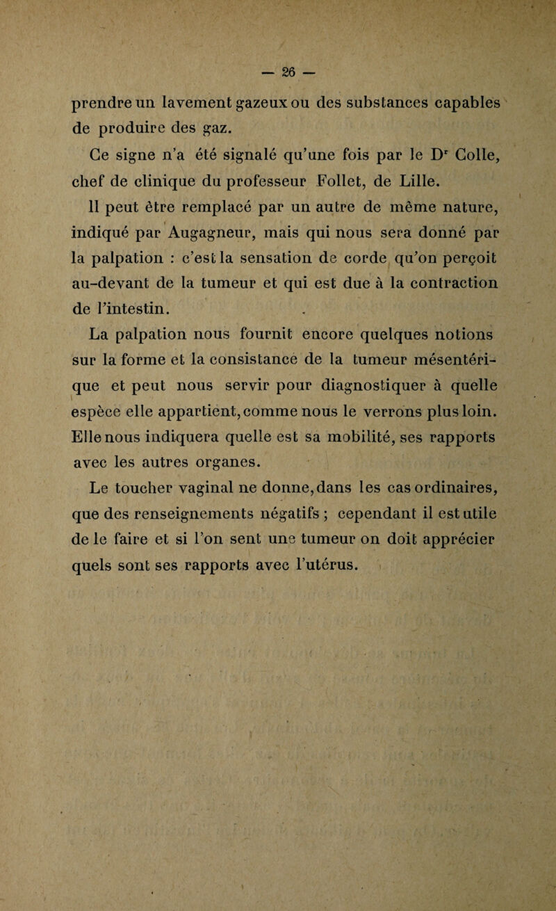 prendre un lavement gazeux ou des substances capables de produire des gaz. Ce signe n’a été signalé qu’une fois par le D' Colle, chef de clinique du professeur Follet, de Lille. 11 peut être remplacé par un autre de même nature, I indiqué par Augagneur, mais qui nous sera donné par la palpation : c’est la sensation de corde quon perçoit au-devant de la tumeur et qui est due à la contraction de rintestin. La palpation nous fournit encore quelques notions sur la forme et la consistance de la tumeur mésentéri¬ que et peut nous servir pour diagnostiquer à quelle espèce elle appartient, comme nous le verrons plus loin. Elle nous indiquera quelle est sa mobilité, ses rapports avec les autres organes. Le toucher vaginal ne donne,dans les cas ordinaires, que des renseignements négatifs ; cependant il est utile de le faire et si l’on sent une tumeur on doit apprécier quels sont ses rapports avec l’utérus.