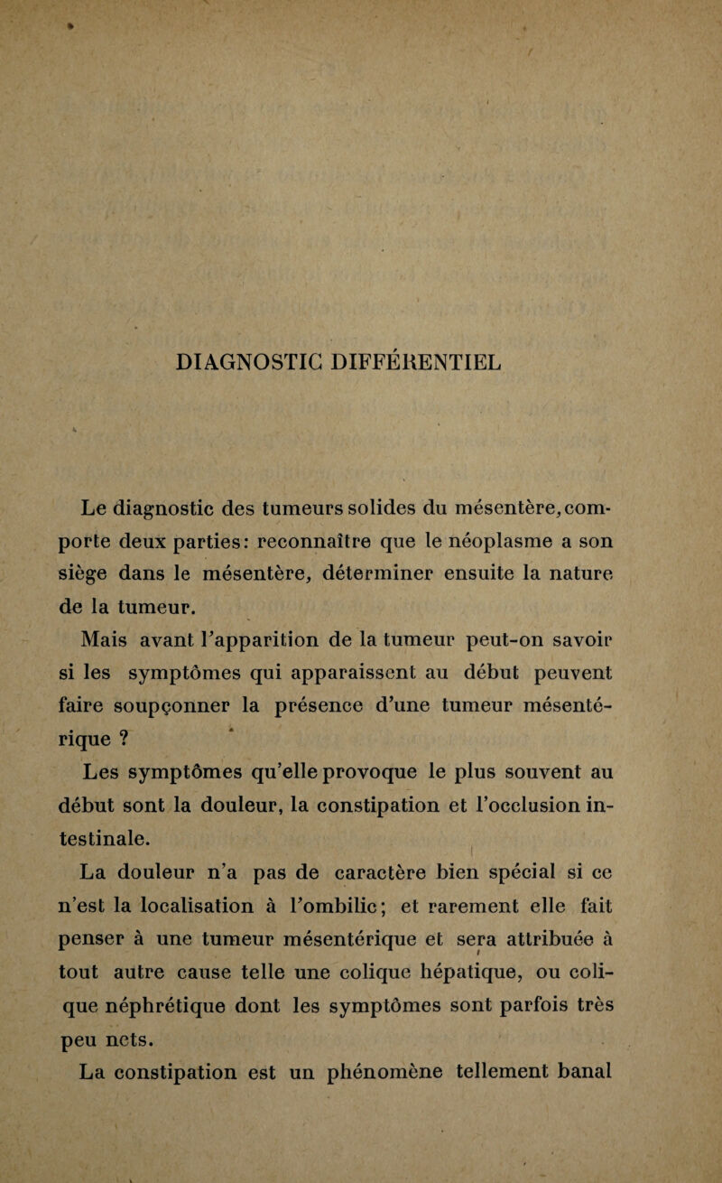 DIAGNOSTIC DIFFÉRENTIEL Le diagnostic des tumeurs solides du mésentère, com¬ porte deux parties: reconnaître que le néoplasme a son siège dans le mésentère, déterminer ensuite la nature de la tumeur. Mais avant Fapparition de la tumeur peut-on savoir si les symptômes qui apparaissent au début peuvent faire soupçonner la présence d’une tumeur mésenté¬ rique ? Les symptômes qu’elle provoque le plus souvent au début sont la douleur, la constipation et l’occlusion in¬ testinale. I La douleur n’a pas de caractère bien spécial si ce n’est la localisation à Fombilic; et rarement elle fait penser à une tumeur mésentérique et sera attribuée à tout autre cause telle une colique hépatique, ou coli¬ que néphrétique dont les symptômes sont parfois très peu nets. La constipation est un phénomène tellement banal