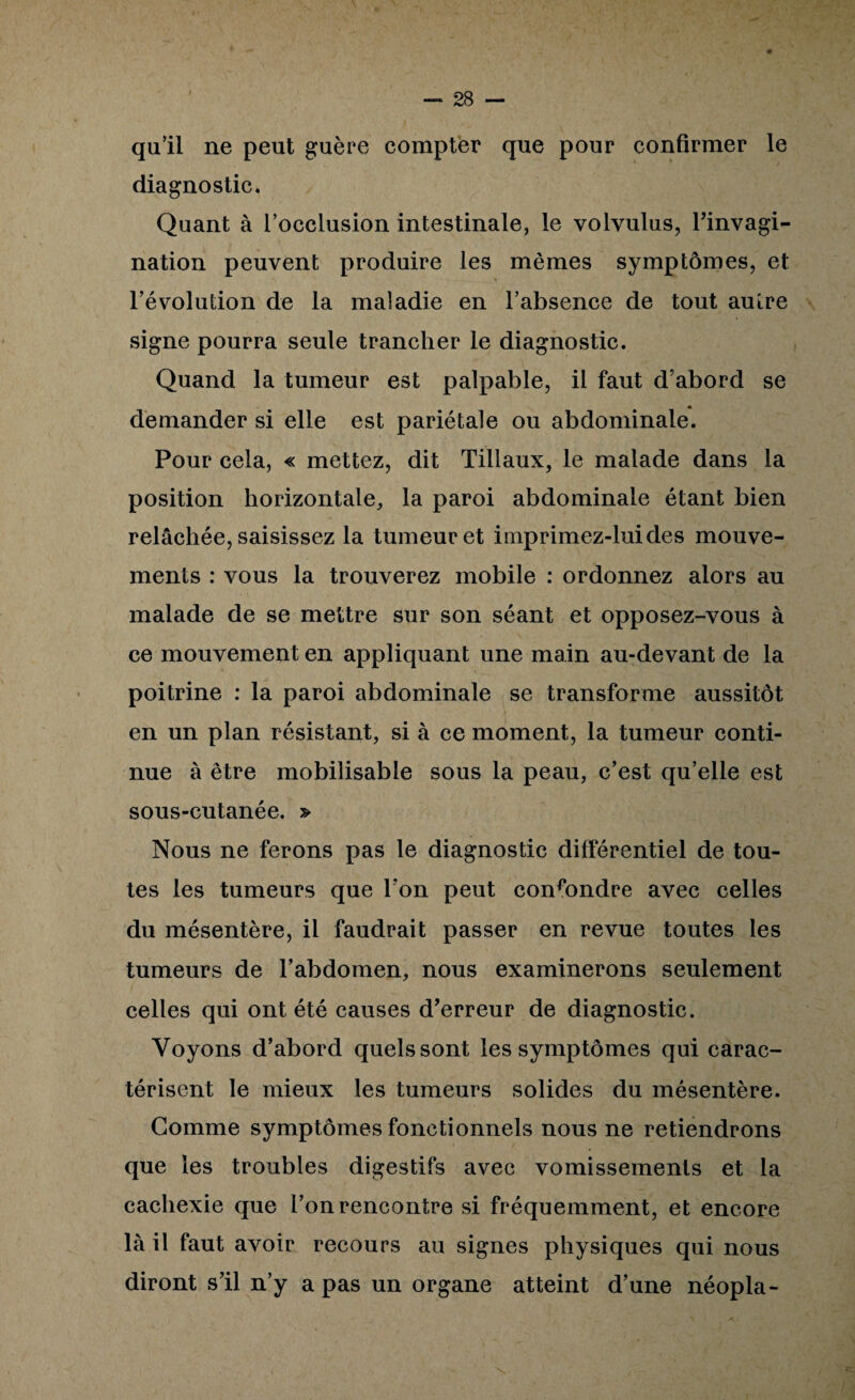 qu’il ne peut guère compter que pour confirmer le diagnostic. Quant à l’occlusion intestinale, le volvulus, Tinvagi- nation peuvent produire les mêmes symptômes, et l’évolution de la maladie en l’absence de tout autre signe pourra seule trancher le diagnostic. Quand la tumeur est palpable, il faut d’abord se « demander si elle est pariétale ou abdominale. Pour cela, « mettez, dit Tillaux, le malade dans la position horizontale, la paroi abdominale étant bien relâchée, saisissez la tumeur et iinprimez-luides mouve¬ ments : vous la trouverez mobile : ordonnez alors au malade de se mettre sur son séant et opposez-vous à ce mouvement en appliquant une main au-devant de la poitrine : la paroi abdominale se transforme aussitôt en un plan résistant, si à ce moment, la tumeur conti¬ nue à être mobilisable sous la peau, c’est qu’elle est sous-cutanée. » Nous ne ferons pas le diagnostic différentiel de tou¬ tes les tumeurs que l’on peut confondre avec celles du mésentère, il faudrait passer en revue toutes les tumeurs de l’abdomen, nous examinerons seulement celles qui ont été causes d’erreur de diagnostic. Voyons d’abord quels sont les symptômes qui carac¬ térisent le mieux les tumeurs solides du mésentère. Gomme symptômes fonctionnels nous ne retiendrons que les troubles digestifs avec vomissements et la cachexie que l’on rencontre si fréquemment, et encore là il faut avoir recours au signes physiques qui nous diront s’il n’y a pas un organe atteint d’une néopla-
