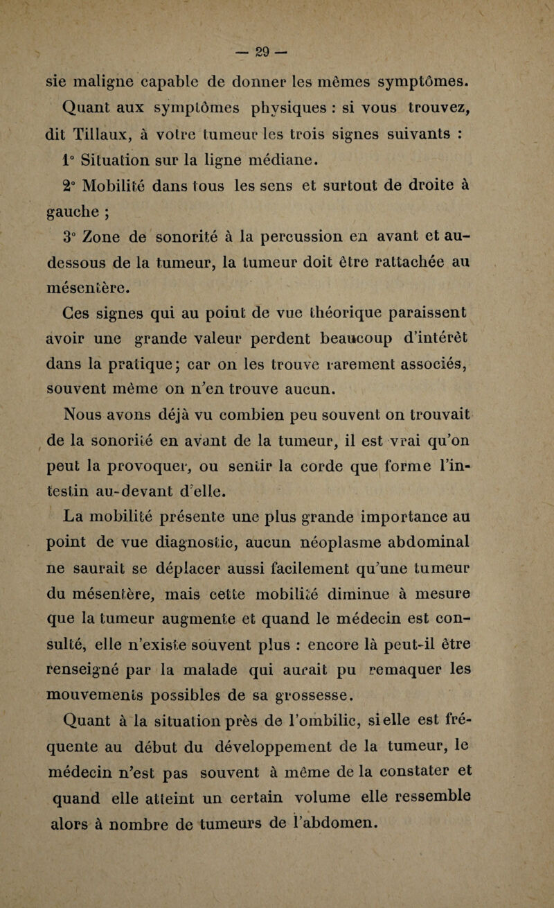 — so¬ sie maligne capable de donner les mêmes symptômes. Quant aux symptômes physiques : si vous trouvez, dit Tillaux, à votre tumeur les trois signes suivants : 1“ Situation sur la ligne médiane. 2“ Mobilité dans tous les sens et surtout de droite à gauche ; 3° Zone de sonorité à la percussion en avant et au- dessous de la tumeur, la tumeur doit être rattachée au mésentère. Ges signes qui au point de vue théorique paraissent avoir une grande valeur perdent beaucoup d’intérêt dans la pratique; car on les trouve rarement associés, souvent même on n^en trouve aucun. Nous avons déjà vu combien peu souvent on trouvait de la sonorité en avant de la tumeur, il est vrai qu’on peut la provoquer, ou sentir la corde que forme l’in- testin au-devant d’elle. La mobilité présente une plus grande importance au point de vue diagnostic, aucun néoplasme abdominal ne saurait se déplacer aussi facilement qu’une tumeur du mésentère, mais cette mobilité diminue à mesure que la tumeur augmente et quand le médecin est con¬ sulté, elle n’existe souvent plus : encore là peut-il être renseigné par la malade qui aurait pu remaquer les mouvements possibles de sa grossesse. Quant à la situation près de l’ombilic, si elle est fré¬ quente au début du développement de la tumeur, le médecin n’est pas souvent à même de la constater et quand elle atteint un certain volume elle ressemble alors à nombre de tumeurs de l’abdomen.