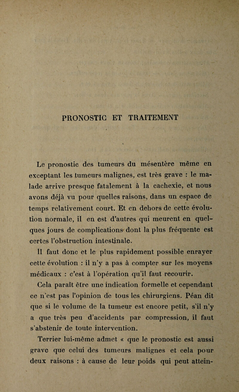 PRONOSTIC ET TRAITEMENT Le pronostic des tumeurs du mésentère même en exceptant les tumeurs malignes, est très grave : le ma¬ lade arrive presque fatalement à la cachexie, et nous avons déjà vu pour quelles raisons, dans un espace de temps relativement court. Et en dehors de cette évolu¬ tion normale, il en est d’autres qui meurent en quel¬ ques jours de complications* dont la plus fréquente est certes l’obstruction intestinale. Il faut donc et le plus rapidement possible enrayer cette évolution : il n’y a pas à compter sur les moyens médicaux : c’est à l’opération qu’il faut recourir. Gela paraît être une indication formelle et cependant ce n’est pas l’opinion de tous les chirurgiens. Péan dit que si le volume de la tumeur est encore petit, s’il n’y a que très peu d’accidents par compression, il faut s’abstënir de toute intervention. Terrier lui-même admet « que le pronostic est aussi grave que celui des tumeurs malignes et cela pour deux raisons ; à cause de leur poids qui peut attein-