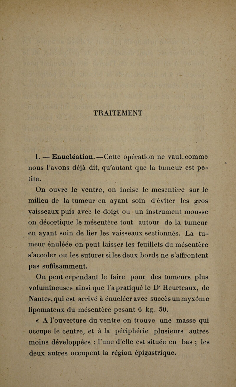 TRAITEMENT 1. —Enucléation.—Cette opération ne vaut, comme nous l’avons déjà dit, qu’autant que la tumeur est pe¬ tite. 4 On ouvre le ventre, on incise le mésentère sur le milieu de la tumeur en ayant soin d’éviter les gros vaisseaux puis avec le doigt ou un instrument mousse on décortique le mésentère tout autour de la tumeur en ayant soin de lier les vaisseaux sectionnés. La tu¬ meur énuléée on peut laisser les feuillets du mésentère s’accoler ou les suturer si les deux bords ne s’affrontent pas suffisamment. On peut cependant le faire pour des tumeurs plus volumineuses ainsi que Ta pr atiqué le D' Heurteaux, de Nantes, qui est arrivé à énucléeravec succès un myxôme lipomateux du mésentère pesant 6 kg. 50. « A l’ouverture du ventre on trouve une masse qui occupe le centre, et à la périphérie plusieurs autres moins développées : l’une d’elle est située en bas ; les deux autres occupent la région épigastrique.