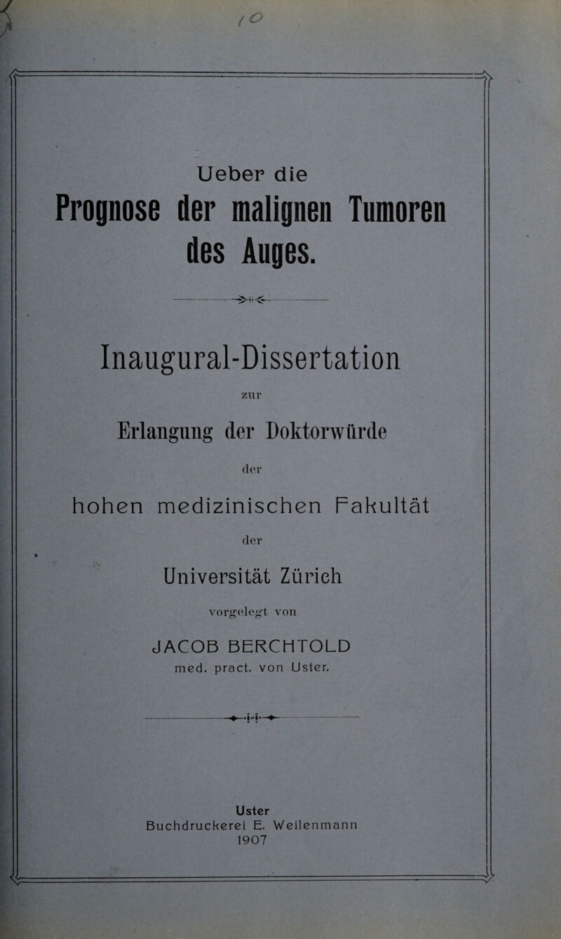 Ueber die Prognose der malignen Tumoren des Auges. —-- Inaugural-Dissertation zur Erlangung der Doktorwürde der hohen medizinischen Fakultät der Universität Zürich vorgelegt von JACOB BERCHTOLD med. pract. von Uster. Ustcr Buchdruckerei E. Weilenmann 1907