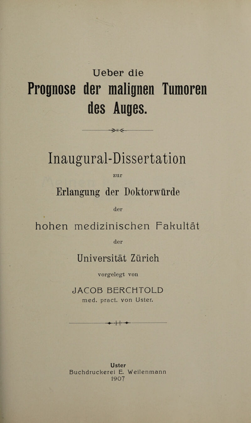 Ueber die Prognose der malignen Tumoren des Auges. -- Inaugural-Dissertation zur Erlangung der Doktorwürde der hohen medizinischen Fakultät der Universität Zürich vorgelegt von JACOB BERCHTOLD med. pract. von Uster. Uster Buchdruckerei E. Weilenmann 1907