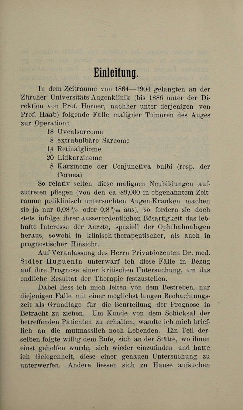 Einleitung. In dem Zeiträume von 1864—1904 gelangten an der Zürcher Universitäts-Augenklinik (bis 1886 unter der Di¬ rektion von Prof. Horner, nachher unter derjenigen von Prof. Haab) folgende Fälle maligner Tumoren des Auges zur Operation: 18 Uvealsarcome 8 extrabulbäre Sarcome 14 Retinalgliome 20 Lidkarzinome 8 Karzinome der Conjunctiva bulbi (resp. der Cornea) So relativ selten diese malignen Neubildungen auf¬ zutreten pflegen (von den ca. 89,000 in obgenanntem Zeit¬ räume poliklinisch untersuchten Augen-Kranken machen sie ja nur 0,08% oder 0,8°/«o aus), so fordern sie doch stets infolge ihrer ausserordentlichen Bösartigkeit das leb¬ hafte Interesse der Aerzte, speziell der Ophthalmalogen heraus, sowohl in klinisch-therapeutischer, als auch in prognostischer Hinsicht. Auf Veranlassung des Herrn Privatdozenten Dr. med. Sidler-Huguenin unterwarf ich diese Fälle in Bezug auf ihre Prognose einer kritischen Untersuchung, um das endliche Resultat der Therapie festzustellen. Dabei liess ich mich leiten von dem Bestreben, nur diejenigen Fälle mit einer möglichst langen Beobachtungs¬ zeit als Grundlage für die Beurteilung der Prognose in Betracht zu ziehen. Um Kunde von dem Schicksal der betreffenden Patienten zu erhalten, wandte ich mich brief¬ lich an die mutmasslich noch Lebenden. Ein Teil der¬ selben folgte willig dem Rufe, sich an der Stätte, wo ihnen einst geholfen wurde, sich wieder einzufinden und hatte ich Gelegenheit, diese einer genauen Untersuchung zu unterwerfen. Andere liessen sich zu Hause aufsuchen