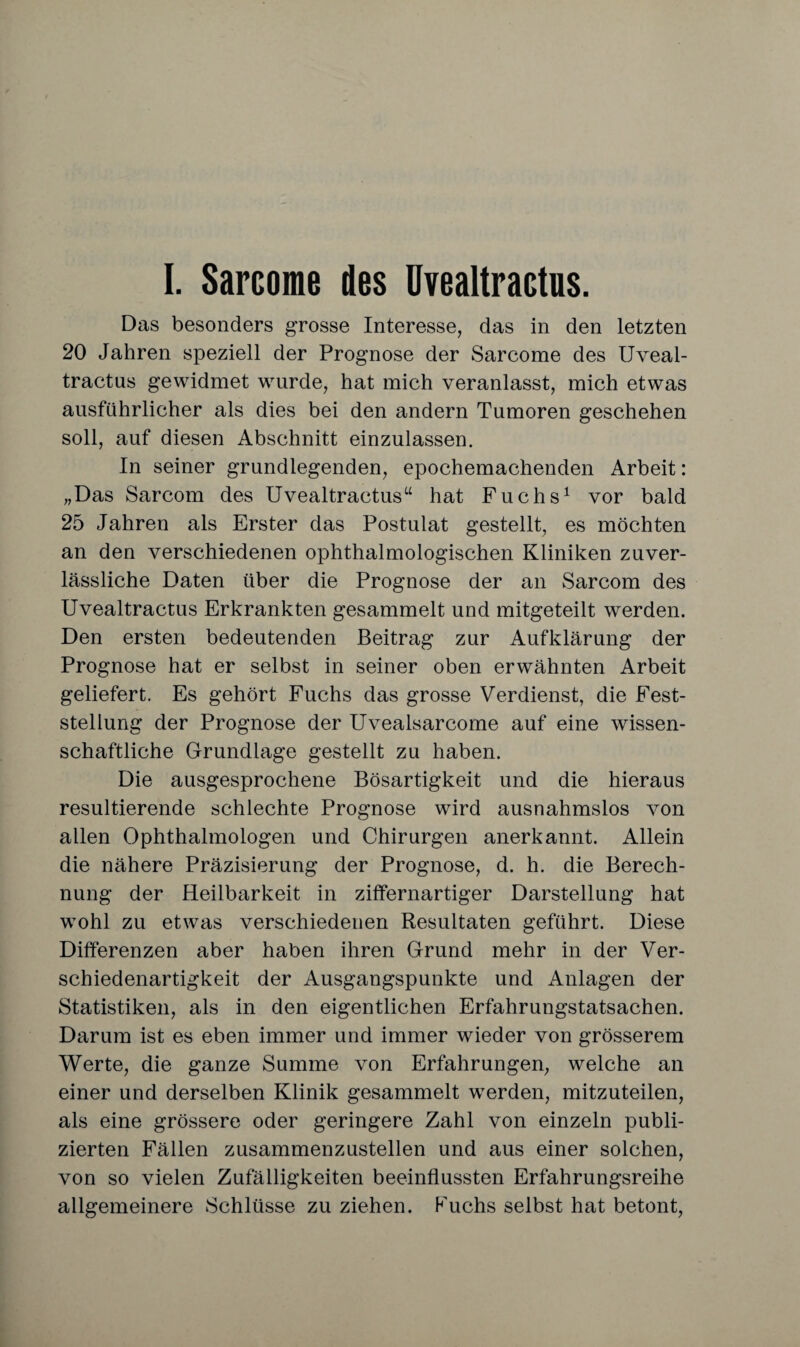 Das besonders grosse Interesse, das in den letzten 20 Jahren speziell der Prognose der Sarcome des Uveal¬ tractus gewidmet wurde, hat mich veranlasst, mich etwas ausführlicher als dies bei den andern Tumoren geschehen soll, auf diesen Abschnitt einzulassen. In seiner grundlegenden, ej)ochemachenden Arbeit: „Das Sarcom des Uvealtractus“ hat Fuchs1 vor bald 25 Jahren als Erster das Postulat gestellt, es möchten an den verschiedenen ophthalmologischen Kliniken zuver¬ lässliche Daten über die Prognose der an Sarcom des Uvealtractus Erkrankten gesammelt und mitgeteilt werden. Den ersten bedeutenden Beitrag zur Aufklärung der Prognose hat er selbst in seiner oben erwähnten Arbeit geliefert. Es gehört Fuchs das grosse Verdienst, die Fest¬ stellung der Prognose der Uvealsarcome auf eine wissen¬ schaftliche Grundlage gestellt zu haben. Die ausgesprochene Bösartigkeit und die hieraus resultierende schlechte Prognose wird ausnahmslos von allen Ophthalmologen und Chirurgen anerkannt. Allein die nähere Präzisierung der Prognose, d. h. die Berech¬ nung der Heilbarkeit in ziffernartiger Darstellung hat wohl zu etwas verschiedenen Resultaten geführt. Diese Differenzen aber haben ihren Grund mehr in der Ver¬ schiedenartigkeit der Ausgangspunkte und Anlagen der Statistiken, als in den eigentlichen Erfahrungstatsachen. Darum ist es eben immer und immer wieder von grösserem Werte, die ganze Summe von Erfahrungen, welche an einer und derselben Klinik gesammelt werden, mitzuteilen, als eine grössere oder geringere Zahl von einzeln publi¬ zierten Fällen zusammenzustellen und aus einer solchen, von so vielen Zufälligkeiten beeinflussten Erfahrungsreihe allgemeinere Schlüsse zu ziehen. Fuchs selbst hat betont,