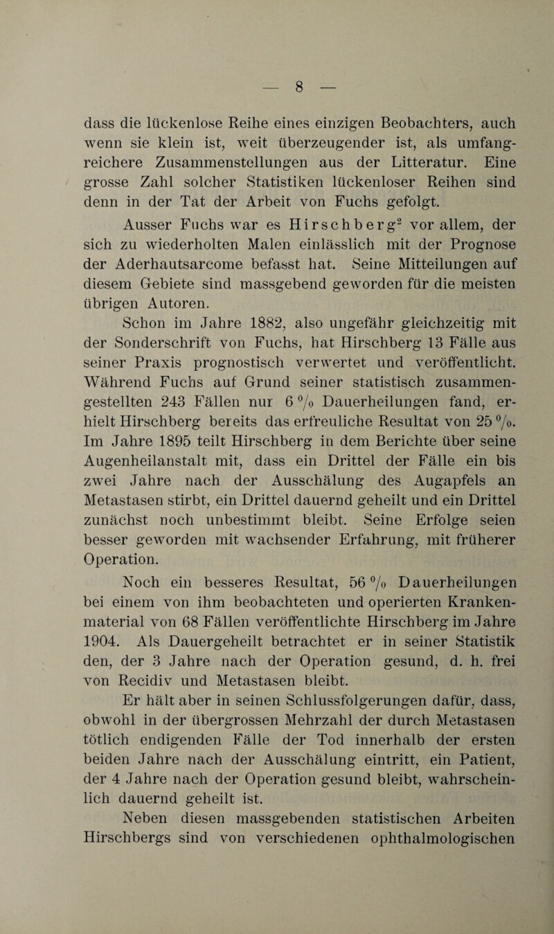 dass die lückenlose Reihe eines einzigen Beobachters, auch wenn sie klein ist, weit überzeugender ist, als umfang¬ reichere Zusammenstellungen aus der Litteratur. Eine grosse Zahl solcher Statistiken lückenloser Reihen sind denn in der Tat der Arbeit von Fuchs gefolgt. Ausser Fachs war es Hirschberg2 vor allem, der sich zu wiederholten Malen einlässlich mit der Prognose der Aderhautsarcome befasst hat. Seine Mitteilungen auf diesem Gebiete sind massgebend geworden für die meisten übrigen Autoren. Schon im Jahre 1882, also ungefähr gleichzeitig mit der Sonderschrift von Fuchs, hat Hirschberg 13 Fälle aus seiner Praxis prognostisch verwertet und veröffentlicht. Während Fuchs auf Grund seiner statistisch zusammen¬ gestellten 243 Fällen nur 6 % Dauerheilungen fand, er¬ hielt Hirschberg bereits das erfreuliche Resultat von 25%. Im Jahre 1895 teilt Hirschberg in dem Berichte über seine Augenheilanstalt mit, dass ein Drittel der Fälle ein bis zwei Jahre nach der Ausschälung des Augapfels an Metastasen stirbt, ein Drittel dauernd geheilt und ein Drittel zunächst noch unbestimmt bleibt. Seine Erfolge seien besser geworden mit wachsender Erfahrung, mit früherer Operation. Noch ein besseres Resultat, 56% Dauerheilungen bei einem von ihm beobachteten und operierten Kranken¬ material von 68 Fällen veröffentlichte Hirschberg im Jahre 1904. Als Dauergeheilt betrachtet er in seiner Statistik den, der 3 Jahre nach der Operation gesund, d. h. frei von Recidiv und Metastasen bleibt. Er hält aber in seinen Schlussfolgerungen dafür, dass, obwohl in der übergrossen Mehrzahl der durch Metastasen tötlich endigenden Fälle der Tod innerhalb der ersten beiden Jahre nach der Ausschälung eintritt, ein Patient, der 4 Jahre nach der Operation gesund bleibt, wahrschein¬ lich dauernd geheilt ist. Neben diesen massgebenden statistischen Arbeiten Hirschbergs sind von verschiedenen ophthalmologischen