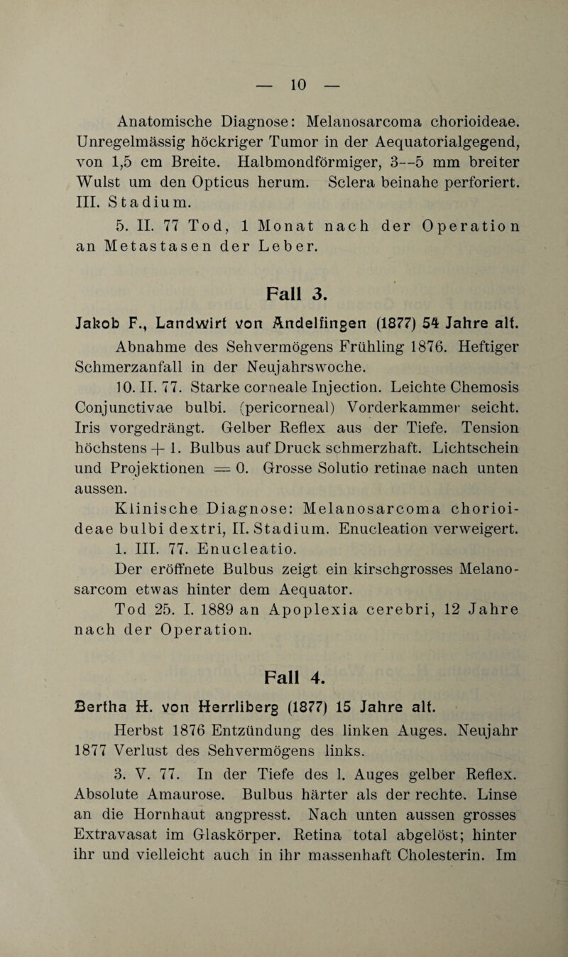 Anatomische Diagnose: Melanosarcoma chorioideae. Unregelmässig höckriger Tumor in der Aequatorialgegend, von 1,5 cm Breite. Halbmondförmiger, 3—5 mm breiter Wulst um den Opticus herum. Sclera beinahe perforiert. III. Stadium. 5. II. 77 Tod, 1 Monat nach der Operation an Metastasen der Leber. Fall 3. Jakob Fm Landwirt von Andelfingen (1877) 54 Jahre alt. Abnahme des Sehvermögens Frühling 1876. Heftiger Schmerzanfall in der Neujahrswoche. 10. II. 77. Starke corneale Injection. Leichte Chemosis Conjunctivae bulbi. (pericorneal) Vorderkammei* seicht. Iris vorgedrängt. Gelber Reflex aus der Tiefe. Tension höchstens -f- 1. Bulbus auf Druck schmerzhaft. Lichtschein und Projektionen = 0. Grosse Solutio retinae nach unten aussen. Klinische Diagnose: Melanosarcoma chorioi¬ deae bulbi dextri, II. Stadium. Enucleation verweigert. 1. III. 77. Enucleatio. Der eröffnete Bulbus zeigt ein kirschgrosses Melano- sarcom etwas hinter dem Aequator. Tod 25. I. 1889 an Apoplexia cerebri, 12 Jahre nach der Operation. Fall 4. Bertha H. von Herrliberg (1877) 15 Jahre alt. Herbst 1876 Entzündung des linken Auges. Neujahr 1877 Verlust des Sehvermögens links. 3. V. 77. In der Tiefe des 1. Auges gelber Reflex. Absolute Amaurose. Bulbus härter als der rechte. Linse an die Hornhaut angpresst. Nach unten aussen grosses Extravasat im Glaskörper. Retina total abgelöst; hinter ihr und vielleicht auch in ihr massenhaft Cholesterin. Im