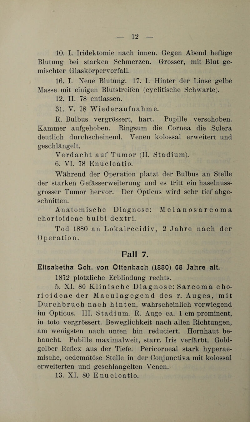 10. I. Iridektomie nach innen. Gegen Abend heftige Blutung bei starken Schmerzen. Grosser, mit Blut ge¬ mischter Glaskörpervorfall. 16. I. Neue Blutung. 17. I. Hinter der Linse gelbe Masse mit einigen Blutstreifen (cyclitische Schwarte). 12. II. 78 entlassen. 31. V. 78 Wiederaufnahme. R. Bulbus vergrössert, hart. Pupille verschoben. Kammer aufgehoben. Ringsum die Cornea die Sclera deutlich durchscheinend. Venen kolossal erweitert und geschlängelt. Verdacht auf Tumor (II. Stadium). 6. VI. 78 Enucleatio. Während der Operation platzt der Bulbus an Stelle der starken Gefässerweiterung und es tritt ein haselnuss¬ grosser Tumor hervor. Der Opticus wird sehr tief abge¬ schnitten. Anatomische Diagnose: Melanosarcoma chorioideae bulbi dextri. Tod 1880 an Lokalrecidiv, 2 Jahre nach der Operation. Fall 7. Elisabetha Sch. von Ottenbach (1880) 68 Jahre alt. 1872 plötzliche Erblindung rechts. 5. XI. 80 Klinische Diagnose: Sarcoma cho¬ rioideae der Maculagegend des r. Auges, mit Durchbruch nach hinten, wahrscheinlich vorwiegend im Opticus. III. Stadium. R. Auge ca. 1 cm prominent, in toto vergrössert. Beweglichkeit nach allen Richtungen, am wenigsten nach unten hin reduciert. Hornhaut be¬ haucht. Pubille maximal weit, starr. Iris verfärbt. Gold¬ gelber Reflex aus der Tiefe. Pericorneal stark hyperae¬ mische, oedematöse Stelle in der Conjunctiva mit kolossal erweiterten und geschlängelten Venen. 13. XI. 80 Enucleatio.