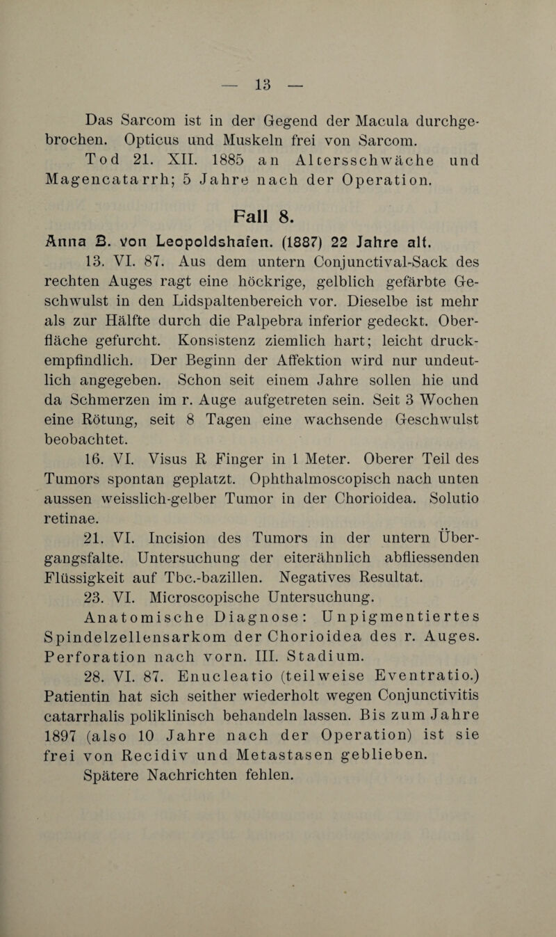 Das Sarcom ist in der Gegend der Macula durchge* brochen. Opticus und Muskeln frei von Sarcom. Tod 21. XII. 1885 an Altersschwäche und Magencatarrh; 5 Jahre nach der Operation. Fall 8. Anna B. von Leopoldshafen. (1887) 22 Jahre alt. 13. VI. 87. Aus dem untern Conjunctival-Sack des rechten Auges ragt eine höckrige, gelblich gefärbte Ge¬ schwulst in den Lidspaltenbereich vor. Dieselbe ist mehr als zur Hälfte durch die Palpebra inferior gedeckt. Ober¬ fläche gefurcht. Konsistenz ziemlich hart; leicht druck¬ empfindlich. Der Beginn der Affektion wird nur undeut¬ lich angegeben. Schon seit einem Jahre sollen hie und da Schmerzen im r. Auge aufgetreten sein. Seit 3 Wochen eine Rötung, seit 8 Tagen eine wachsende Geschwulst beobachtet. 16. VI. Visus R Finger in 1 Meter. Oberer Teil des Tumors spontan geplatzt. Ophthalmoscopisch nach unten aussen weisslich-gelber Tumor in der Chorioidea. Solutio retinae. • • 21. VI. Incision des Tumors in der untern Uber¬ gangsfalte. Untersuchung der eiterähnlich abfliessenden Flüssigkeit auf Tbc.-bazillen. Negatives Resultat. 23. VI. Microscopische Untersuchung. Anatomische Diagnose: U n p igmentie rte s Spindelzellensarkom der Chorioidea des r. Auges. Perforation nach vorn. III. Stadium. 28. VI. 87. Enucleatio (teilweise Eventratio.) Patientin hat sich seither wiederholt wegen Conjunctivitis catarrhalis poliklinisch behandeln lassen. Bis zum Jahre 1897 (also 10 Jahre nach der Operation) ist sie frei von Recidiv und Metastasen geblieben. Spätere Nachrichten fehlen.