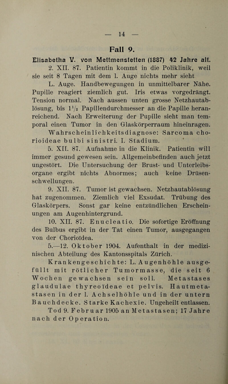 Fall 9. Elisabefha V. von Meffmensfetfen (1887) 42 Jahre alt. 2. XII. 87. Patientin kommt in die Poliklinik, weil sie seit 8 Tagen mit dem 1. Auge nichts mehr sieht L. Auge. Handbewegungen in unmittelbarer Nähe. Pupille reagiert ziemlich gut. Iris etwas vorgedrängt. Tension normal. Nach aussen unten grosse Netzhautab¬ lösung, bis l1/* Papillendurchmesser an die Papille heran¬ reichend. Nach Erweiterung der Pupille sieht man tem¬ poral einen Tumor in den Glaskörperraum hineinragen. Wahrscheinlichkeitsdiagnose: Sarcoma cho- rioideae bulbi sinistri. I. Stadium. 5. XII. 87. Aufnahme in die Klinik. Patientin will immer gesund gewesen sein. Allgemeinbefinden auch jetzt ungestört. Die Untersuchung der Brust- und Unterleibs¬ organe ergibt nichts Abnormes; auch keine Drüsen¬ schwellungen. 9. XII. 87. Tumor ist gewachsen. Netzhautablösung hat zugenommen. Ziemlich viel Exsudat. Trübung des Glaskörpers. Sonst gar keine entzündlichen Erschein¬ ungen am Augenhintergrund. 10. XII. 87. Enucleatio. Die sofortige Eröffnung des Bulbus ergibt in der Tat einen Tumor, ausgegangen von der Chorioi'dea. 5.—12. Oktober 1904. Aufenthalt in der medizi¬ nischen Abteilung des Kantonsspitals Zürich. Krankengeschichte: L. Augenhöhle ausge¬ füllt mit rötlicher Tumormasse, die seit 6 Wochen gewachsen sein soll. Metastases glaudulae thyreoi'deae et pelvis. Hautmeta¬ stasen in der 1. Achselhöhle und in der untern Bauchdecke. S tarke Kachexie. Ungeheilt entlassen. Tod 9. Februar 1905 an Metastasen; 17 Jahre nach der Operation.