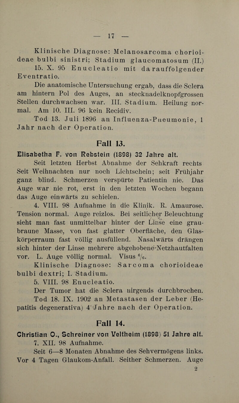 Klinische Diagnose: Melanosarcoma chorioi- deae bulbi sinistri; Stadium glaucomatosum (II.) 15. X. 95 Enucleatio mit darauffolgender Eventratio. Die anatomische Untersuchung ergab, dass die Sclera am hintern Pol des Auges, an stecknadelknopfgrossen Stellen durchwachsen war. III. Stadium. Heilung nor¬ mal. Am 10. III. 96 kein Recidiv. Tod 13. Juli 1896 an Influenza-P neu mo nie, 1 Jahr nach der Operation. Fall 13. Elisabetha F. von Rebstein (1898) 32 Jahre alt. Seit letzten Herbst Abnahme der Sehkraft rechts Seit Weihnachten nur noch Lichtschein; seit Frühjahr ganz blind. Schmerzen verspürte Patientin nie. Das Auge war nie rot, erst in den letzten Wochen begann das Auge einwärts zu schielen. 4. VIII. 98 Aufnahme in die Klinik. R. Amaurose. Tension normal. Auge reizlos. Bei seitlicher Beleuchtung sieht man fast unmittelbar hinter der Linse eine grau¬ braune Masse, von fast glatter Oberfläche, den Glas¬ körperraum fast völlig ausfüllend. Nasalwärts drängen sich hinter der Linse mehrere abgehobene^Netzhautfalten vor. L. Auge völlig normal. Visus 6/6. Klinische Diagnose: Sarcoma chorioideae bulbi dextri; I. Stadium. 5. VIII. 98 Enucleatio. Der Tumor hat die Sclera nirgends durchbrochen. Tod 18. IX. 1902 an Metastasen der Leber (He- \ patitis degenerativa) 4'Tahre nach der Operation. Fall 14. Christian 0., Schreiner von Veltheim (1898) 51 Jahre alt. 7. XII. 98 Aufnahme. Seit 6—8 Monaten Abnahme des Sehvermögens links. Vor 4 Tagen Glaukom-Anfall. Seither Schmerzen. Auge 2