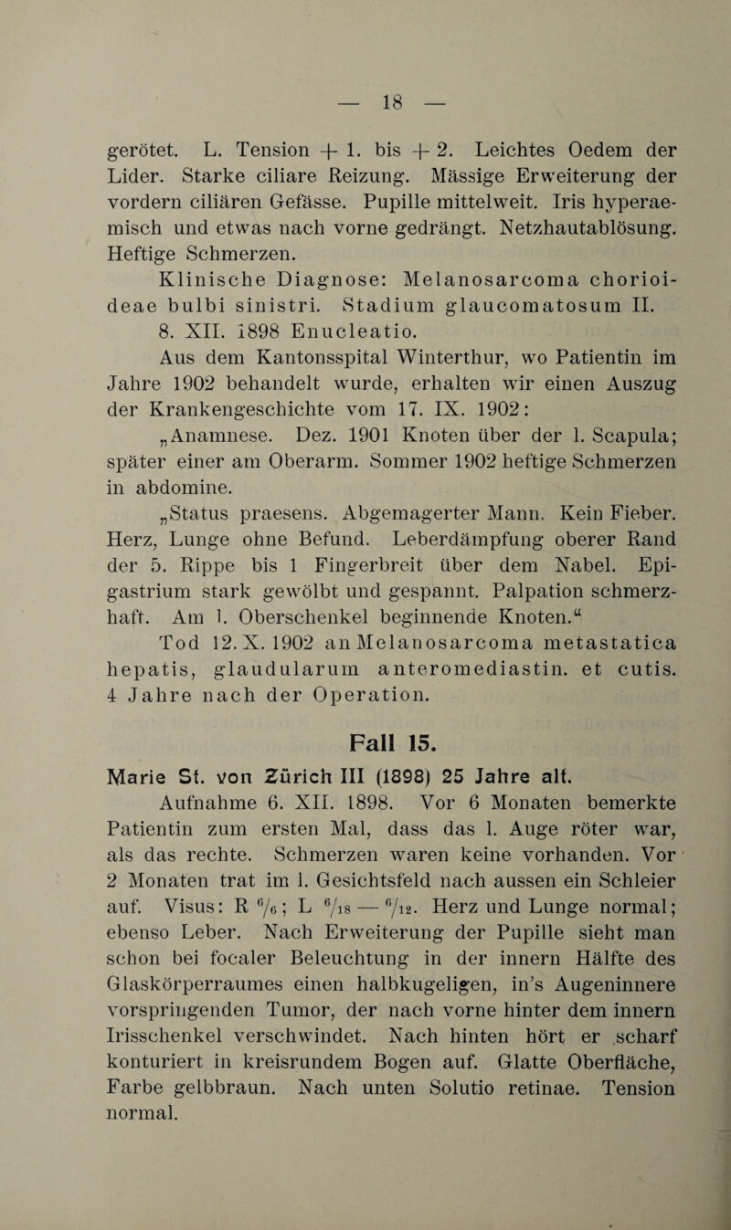 gerötet. L. Tension -fl- bis -f- 2. Leichtes Oedera der Lider. Starke ciliare Reizung. Massige Erweiterung der vordem ciliaren Gefässe. Pupille mittelweit. Iris hyperae¬ misch und etwas nach vorne gedrängt. Netzhautablösung. Heftige Schmerzen. Klinische Diagnose: Melanosarcoma chorioi- deae bulbi sinistri. Stadium glaucomatosum II. 8. XII. 1898 Enucleatio. Aus dem Kantonsspital Winterthur, wo Patientin im Jahre 1902 behandelt wurde, erhalten w7ir einen Auszug der Krankengeschichte vom 17. IX. 1902: „Anamnese. Dez. 1901 Knoten über der 1. Scapula; später einer am Oberarm. Sommer 1902 heftige Schmerzen in abdomine. „Status praesens. Abgemagerter Mann. Kein Fieber. Herz, Lunge ohne Befund. Leberdämpfung oberer Rand der 5. Rippe bis 1 Fingerbreit über dem Nabel. Epi- gastrium stark gewölbt und gespannt. Palpation schmerz¬ haft. Am 1. Oberschenkel beginnende Knoten.“ Tod 12. X. 1902 an Melanosarcoma metastatica hepatis, glaudularum anteromediastin. et cutis. 4 Jahre nach der Operation. Fall 15. Marie St. von Zürich III (1898) 25 Jahre alt. Aufnahme 6. XII. 1898. Vor 6 Monaten bemerkte Patientin zum ersten Mal, dass das 1. Auge röter war, als das rechte. Schmerzen waren keine vorhanden. Vor 2 Monaten trat im 1. Gesichtsfeld nach aussen ein Schleier auf. Visus: R 6/g ; L 6/18 — 6/12* Herz und Lunge normal; ebenso Leber. Nach Erweiterung der Pupille sieht man schon bei focaler Beleuchtung in der innern Hälfte des Glaskörperraumes einen halbkugeligen, in’s Augeninnere vorspringenden Tumor, der nach vorne hinter dem innern Irisschenkel verschwindet. Nach hinten hört er scharf konturiert in kreisrundem Bogen auf. Glatte Oberfläche, Farbe gelbbraun. Nach unten Solutio retinae. Tension normal.