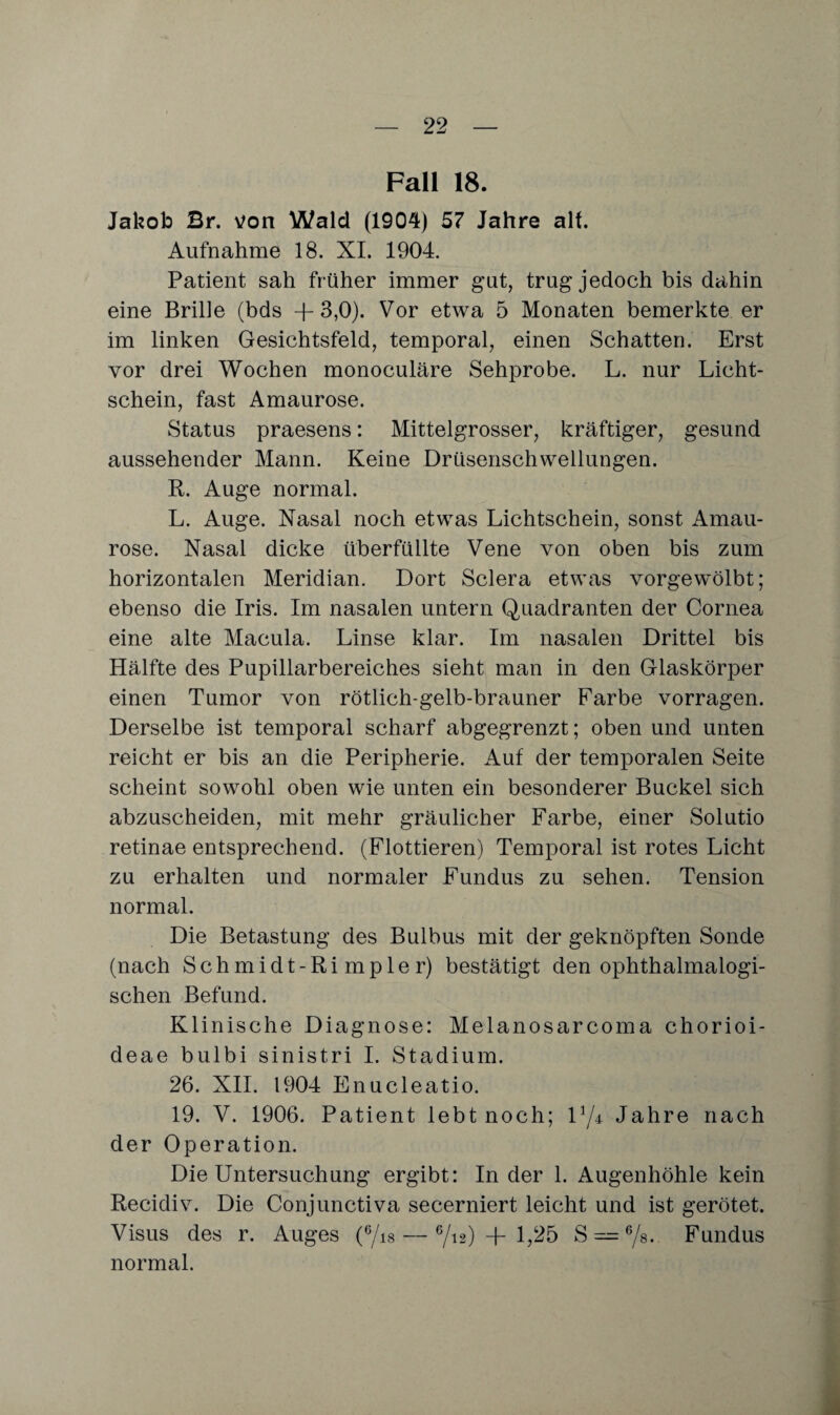 Fall 18. Jakob Br. von Wald (1904) 57 Jahre alt. Aufnahme 18. XI. 1904. Patient sah früher immer gut, trug jedoch bis dahin eine Brille (bds +3,0). Vor etwa 5 Monaten bemerkte er im linken Gesichtsfeld, temporal, einen Schatten. Erst vor drei Wochen monoculäre Sehprobe. L. nur Licht¬ schein, fast Amaurose. Status praesens: Mittelgrosser, kräftiger, gesund aussehender Mann. Keine Drüsenschwellungen. R. Auge normal. L. Auge. Nasal noch etwas Lichtschein, sonst Amau¬ rose. Nasal dicke überfüllte Vene von oben bis zum horizontalen Meridian. Dort Sclera etwas vorgewölbt; ebenso die Iris. Im nasalen untern Quadranten der Cornea eine alte Macula. Linse klar. Im nasalen Drittel bis Hälfte des Pupillarbereiches sieht man in den Glaskörper einen Tumor von rötlich-gelb-brauner Farbe vorragen. Derselbe ist temporal scharf abgegrenzt; oben und unten reicht er bis an die Peripherie. Auf der temporalen Seite scheint sowohl oben wie unten ein besonderer Buckel sich abzuscheiden, mit mehr gräulicher Farbe, einer Solutio retinae entsprechend. (Flottieren) Temporal ist rotes Licht zu erhalten und normaler Fundus zu sehen. Tension normal. Die Betastung des Bulbus mit der geknöpften Sonde (nach Schmidt-Rimpler) bestätigt den ophthalmalogi- schen Befund. Klinische Diagnose: Melanosarcoma chorioi- deae bulbi sinistri I. Stadium. 26. XII. 1904 Enucleatio. 19. V. 1906. Patient lebt noch; V/± Jahre nach der Operation. Die Untersuchung ergibt: In der 1. Augenhöhle kein Recidiv. Die Conjunctiva secerniert leicht und ist gerötet. Visus des r. Auges (6/is — 6/12) + 1,25 S — 6/s. Fundus normal.