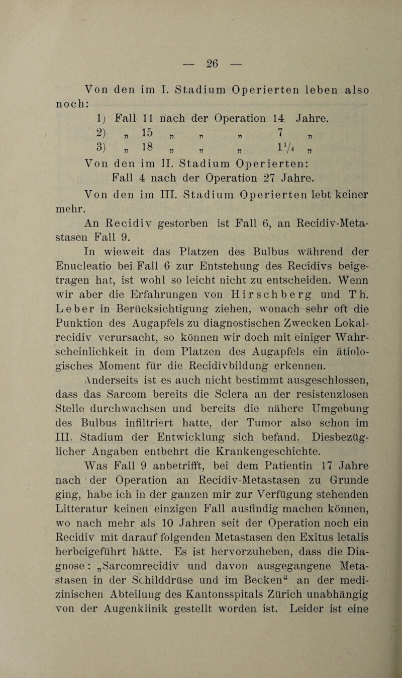 Von den im I. Stadium Operierten leben also noch: 1) Fall 11 nach der Operation 14 Jahre. 2) r> r> n ii ^ „ 3) 77 18 „ „ 77 17* V Von den im II. Stadium Operierten: Fall 4 nach der Operation 27 Jahre. Von den im III. Stadium Operierten lebt keiner mehr. An Recidiv gestorben ist Fall 6, an Recidiv-Meta- stasen Fall 9. In wieweit das Platzen des Bulbus während der Enucleatio bei Fall 6 zur Entstehung des Recidivs beige¬ tragen hat, ist wohl so leicht nicht zu entscheiden. Wenn wir aber die Erfahrungen von IIirschberg und Th. Leber in Berücksichtigung ziehen, wonach sehr oft die Punktion des Augapfels zu diagnostischen Zwecken Lokal- recidiv verursacht, so können wir doch mit einiger Wahr¬ scheinlichkeit in dem Platzen des Augapfels ein ätiolo¬ gisches Moment für die Recidivbildung erkennen. Anderseits ist es auch nicht bestimmt ausgeschlossen, dass das Sarcom bereits die Sclera an der resistenzlosen Stelle durchwachsen und bereits die nähere Umgebung des Bulbus infiltriert hatte, der Tumor also schon im III, Stadium der Entwicklung sich befand. Diesbezüg¬ licher Angaben entbehrt die Krankengeschichte. Was Fall 9 anbetrifft, bei dem Patientin 17 Jahre nach der Operation an Recidiv-Metastasen zu Grunde ging, habe ich in der ganzen mir zur Verfügung stehenden Litteratur keinen einzigen Fall ausfindig machen können, wo nach mehr als 10 Jahren seit der Operation noch ein Recidiv mit darauf folgenden Metastasen den Exitus letalis herbeigeführt hätte. Es ist hervorzuheben, dass die Dia¬ gnose : „Sarcomrecidiv und davon ausgegangene Meta¬ stasen in der Schilddrüse und im Beckenu an der medi¬ zinischen Abteilung des Kantonsspitals Zürich unabhängig von der Augenklinik gestellt worden ist. Leider ist eine