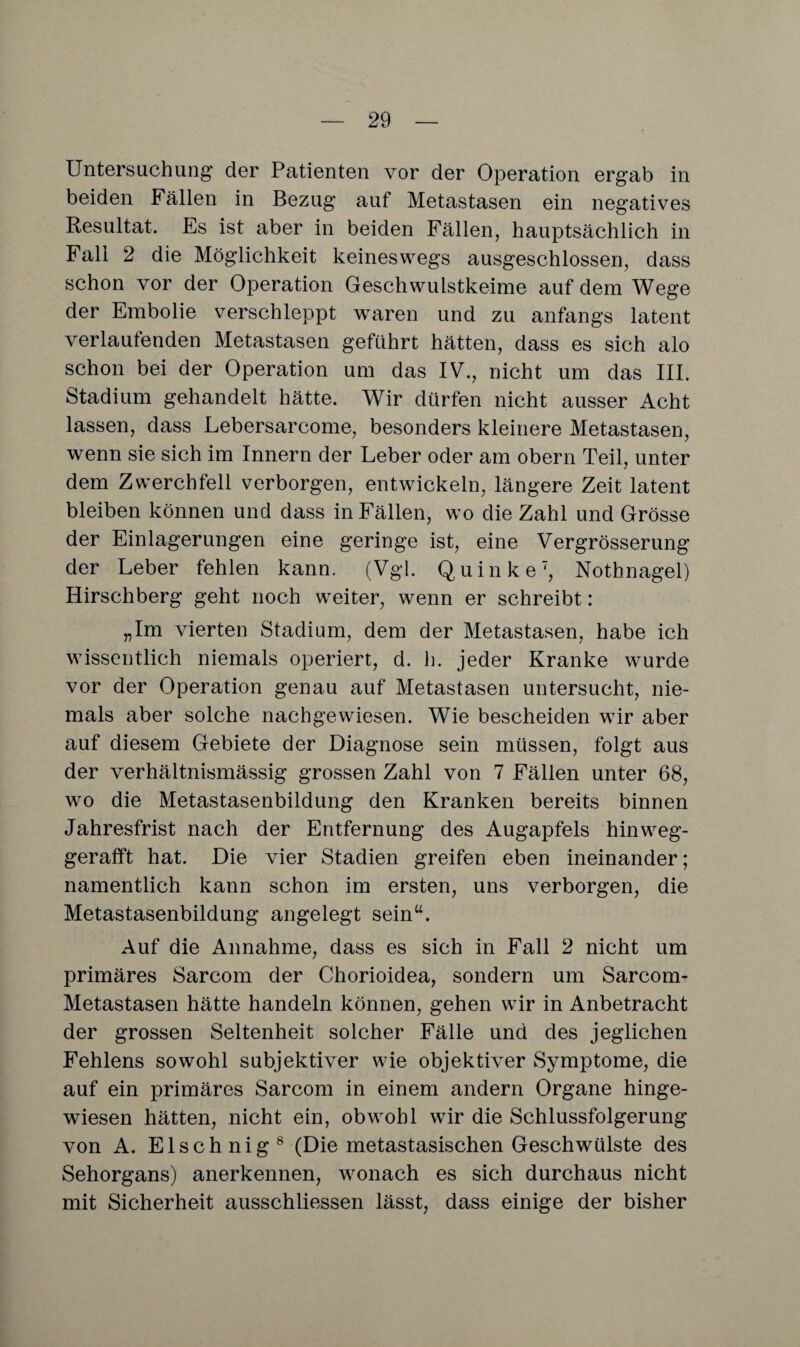 Untersuchung der Patienten vor der Operation ergab in beiden Fällen in Bezug auf Metastasen ein negatives Resultat. Es ist aber in beiden Fällen, hauptsächlich in Fall 2 die Möglichkeit keineswegs ausgeschlossen, dass schon vor der Operation Geschwulstkeime auf dem Wege der Embolie verschleppt waren und zu anfangs latent verlaufenden Metastasen geführt hätten, dass es sich alo schon bei der Operation um das IV., nicht um das III. Stadium gehandelt hätte. Wir dürfen nicht ausser Acht lassen, dass Lebersarcome, besonders kleinere Metastasen, wenn sie sich im Innern der Leber oder am obern Teil, unter dem Zwerchfell verborgen, entwickeln, längere Zeit latent bleiben können und dass in Fällen, wo die Zahl und Grösse der Einlagerungen eine geringe ist, eine Vergrösserung der Leber fehlen kann. (Vgl. Quinke7, Nothnagel) Hirschberg geht noch weiter, wenn er schreibt: „Im vierten Stadium, dem der Metastasen, habe ich wissentlich niemals operiert, d. h. jeder Kranke wurde vor der Operation genau auf Metastasen untersucht, nie¬ mals aber solche nacbgewiesen. Wie bescheiden wir aber auf diesem Gebiete der Diagnose sein müssen, folgt aus der verhältnismässig grossen Zahl von 7 Fällen unter 68, wo die Metastasenbildung den Kranken bereits binnen Jahresfrist nach der Entfernung des Augapfels hinweg¬ gerafft hat. Die vier Stadien greifen eben ineinander; namentlich kann schon im ersten, uns verborgen, die Metastasenbildung angelegt sein“. Auf die Annahme, dass es sich in Fall 2 nicht um primäres Sarcom der Chorioidea, sondern um Sarcom- Metastasen hätte handeln können, gehen wir in Anbetracht der grossen Seltenheit solcher Fälle und des jeglichen Fehlens sowohl subjektiver wie objektiver Symptome, die auf ein primäres Sarcom in einem andern Organe hinge¬ wiesen hätten, nicht ein, obwohl wir die Schlussfolgerung von A. Elschnig8 (Die metastasischen Geschwülste des Sehorgans) anerkennen, wonach es sich durchaus nicht mit Sicherheit ausschliessen lässt, dass einige der bisher