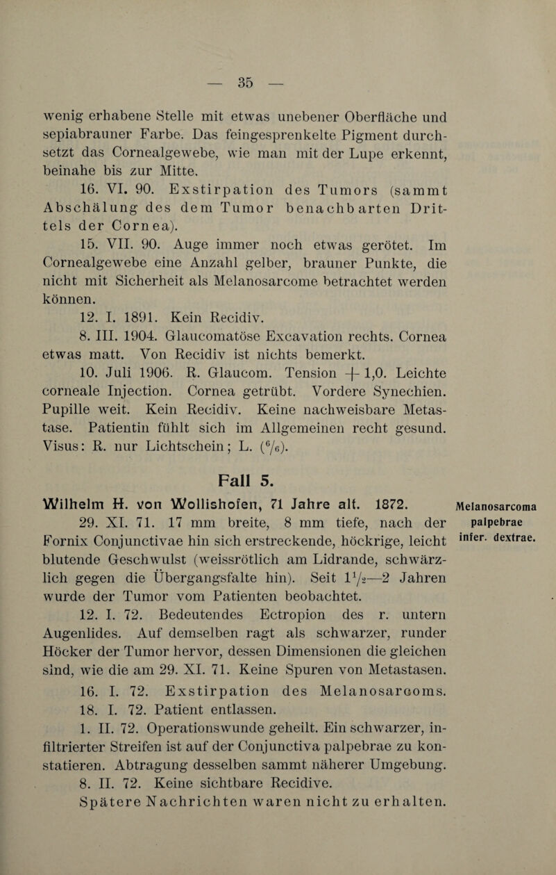 wenig erhabene Stelle mit etwas unebener Oberfläche und sepiabrauner Farbe. Das feingesprenkelte Pigment durch¬ setzt das Cornealgewebe, wie man mit der Lupe erkennt, beinahe bis zur Mitte. 16. VI. 90. Exstirpation des Tumors (sammt Abschälung des dem Tumor benachbarten Drit¬ tels der Cornea). 15. VII. 90. Auge immer noch etwas gerötet. Im Cornealgewebe eine Anzahl gelber, brauner Punkte, die nicht mit Sicherheit als Melanosarcome betrachtet werden können. 12. I. 1891. Kein Recidiv. 8. III. 1904. Glaucomatöse Excavation rechts. Cornea etwas matt. Von Recidiv ist nichts bemerkt. 10. Juli 1906. R. Glaucom. Tension -f-1,0. Leichte corneale Injection. Cornea getrübt. Vordere Synechien. Pupille weit. Kein Recidiv. Keine nachweisbare Metas¬ tase. Patientin fühlt sich im Allgemeinen recht gesund. Visus: R. nur Lichtschein; L. (6/e). Fall 5. Wilhelm H. von Wollishofen, 71 Jahre alt. 1872. 29. XI. 71. 17 mm breite, 8 mm tiefe, nach der Fornix Conjunctivae hin sich erstreckende, höckrige, leicht blutende Geschwulst (weissrötlich am Lidrande, schwärz¬ lich gegen die Übergangsfalte hin). Seit D/2—2 Jahren wurde der Tumor vom Patienten beobachtet. 12. I. 72. Bedeutendes Ectropion des r. untern Augenlides. Auf demselben ragt als schwarzer, runder Höcker der Tumor hervor, dessen Dimensionen die gleichen sind, wie die am 29. XI. 71. Keine Spuren von Metastasen. 16. I. 72. Exstirpation des Melanosarcoms. 18. I. 72. Patient entlassen. 1. II. 72. Operationswunde geheilt. Ein schwarzer, in¬ filtrierter Streifen ist auf der Conjunctiva palpebrae zu kon¬ statieren. Abtragung desselben sammt näherer Umgebung. 8. II. 72. Keine sichtbare Recidive. Spätere Nachrichten waren nicht zu erhalten. Melanosarcoma palpebrae infer. dextrae.