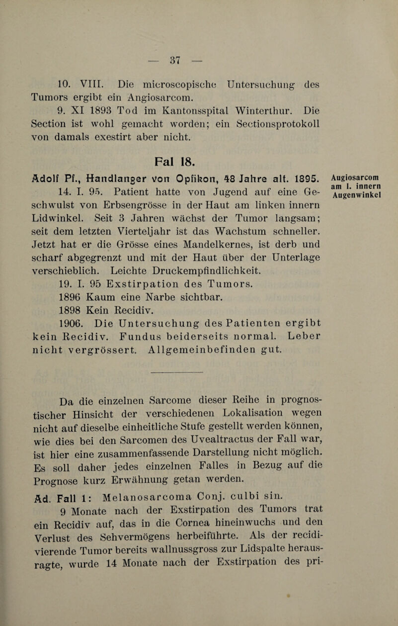 10. VIII. Die microscopisehe Untersuchung des Tumors ergibt ein Angiosarcom. 9. XI 1893 Tod im Kantonsspital Winterthur. Die Section ist wohl gemacht worden; ein Sectionsprotokoll von damals exestirt aber nicht. Fal 18. Adolf PfM Handlanger von Opfikon, 48 Jahre alt. 1895. 14. I. 95. Patient hatte von Jugend auf eine Ge¬ schwulst von Erbsengrösse in der Haut am linken innern Lidwinkel. Seit 3 Jahren wächst der Tumor langsam; seit dem letzten Vierteljahr ist das Wachstum schneller. Jetzt hat er die Grösse eines Mandelkernes, ist derb und scharf abgegrenzt und mit der Haut über der Unterlage verschieblich. Leichte Druckempfindlichkeit. 19. I. 95 Exstirpation des Tumors. 1896 Kaum eine Narbe sichtbar. 1898 Kein Recidiv. 1906. Die Untersuchung des Patienten ergibt kein Recidiv. Fundus beiderseits normal. Leber nicht vergrössert. Allgemeinbefinden gut. Da die einzelnen Sarcome dieser Reihe in prognos¬ tischer Hinsicht der verschiedenen Lokalisation wegen nicht auf dieselbe einheitliche Stufe gestellt werden können, wie dies bei den Sarcomen des Uvealtractus der Fall war, ist hier eine zusammenfassende Darstellung nicht möglich. Es soll daher jedes einzelnen Falles in Bezug auf die Prognose kurz Erwähnung getan werden. Ad. Fall 1: Melanosarcoma Conj. culbi sin. 9 Monate nach der Exstirpation des Tumors trat ein Recidiv auf, das in die Cornea hineinwuchs und den Verlust des Sehvermögens herbeiführte. Als der recidi- vierende Tumor bereits wallnussgross zur Lidspalte heraus¬ ragte, wurde 14 Monate nach der Exstirpation des pri- Augiosarcom am 1. innern Augenwinkel