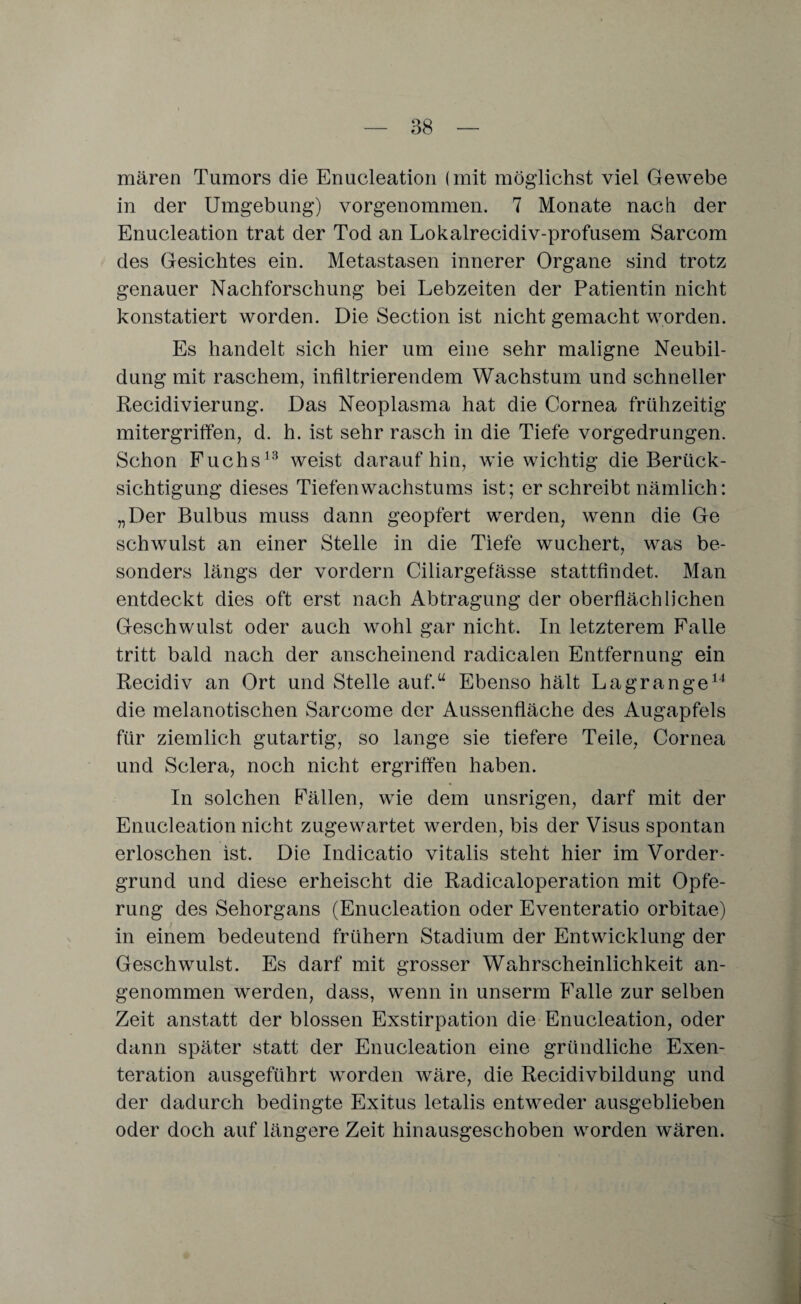 mären Tumors die Enucleation (mit möglichst viel Gewebe in der Umgebung) vorgenommen. 7 Monate nach der Enucleation trat der Tod an Lokalrecidiv-profusem Sarcom des Gesichtes ein. Metastasen innerer Organe sind trotz genauer Nachforschung bei Lebzeiten der Patientin nicht konstatiert worden. Die Section ist nicht gemacht worden. Es handelt sich hier um eine sehr maligne Neubil¬ dung mit raschem, infiltrierendem Wachstum und schneller Recidivierung. Das Neoplasma hat die Cornea frühzeitig mitergriffen, d. h. ist sehr rasch in die Tiefe vorgedrungen. Schon Fuchs13 weist daraufhin, wie wichtig die Berück¬ sichtigung dieses Tiefen Wachstums ist; er schreibt nämlich: „Der Bulbus muss dann geopfert werden, wenn die Ge schwulst an einer Stelle in die Tiefe wuchert, was be¬ sonders längs der vordem Ciliargefässe stattfindet. Man entdeckt dies oft erst nach Abtragung der oberflächlichen Geschwulst oder auch wohl gar nicht. In letzterem Falle tritt bald nach der anscheinend radicalen Entfernung ein Recidiv an Ort und Stelle auf.“ Ebenso hält Lagrange14 die melanotischen Sarcome der Aussenfläche des Augapfels für ziemlich gutartig, so lange sie tiefere Teile, Cornea und Sclera, noch nicht ergriffen haben. In solchen Fällen, wie dem unsrigen, darf mit der Enucleation nicht zugewartet werden, bis der Visus spontan erloschen ist. Die Indicatio vitalis steht hier im Vorder¬ grund und diese erheischt die Radicaloperation mit Opfe¬ rung des Sehorgans (Enucleation oder Eventeratio orbitae) in einem bedeutend frühem Stadium der Entwicklung der Geschwulst. Es darf mit grosser Wahrscheinlichkeit an¬ genommen werden, dass, wenn in unserrn Falle zur selben Zeit anstatt der blossen Exstirpation die Enucleation, oder dann später statt der Enucleation eine gründliche Exen¬ teration ausgeführt worden wäre, die Recidivbildung und der dadurch bedingte Exitus letalis entweder ausgeblieben oder doch auf längere Zeit hinausgeschoben worden wären.