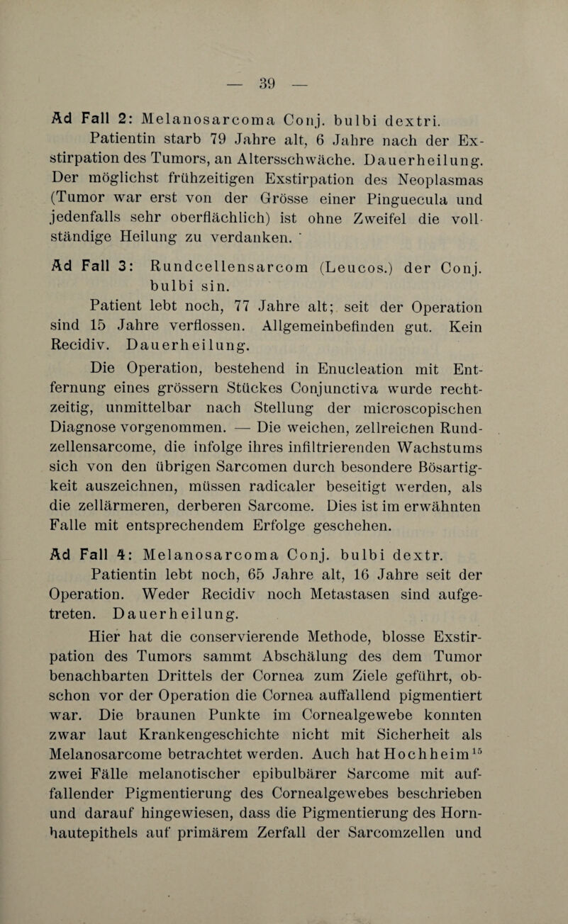 Ad Fall 2: Melanosarcoma Conj. bulbi dextri. Patientin starb 79 Jahre alt, 6 Jahre nach der Ex¬ stirpation des Tumors, an Altersschwäche. Dauerheilung. Der möglichst frühzeitigen Exstirpation des Neoplasmas (Tumor war erst von der Grösse einer Pinguecula und jedenfalls sehr oberflächlich) ist ohne Zweifel die voll¬ ständige Heilung zu verdanken. * Ad Fall 3: Rundcellensarcom (Leucos.) der Conj. bulbi sin. Patient lebt noch, 77 Jahre alt; seit der Operation sind 15 Jahre verflossen. Allgemeinbefinden gut. Kein Recidiv. Dauerheilung. Die Operation, bestehend in Enucleation mit Ent¬ fernung eines grossem Stückes Conjunctiva wurde recht¬ zeitig, unmittelbar nach Stellung der microscopischen Diagnose vorgenommen. — Die weichen, zellreichen Rund- zellensarcome, die infolge ihres infiltrierenden Wachstums sich von den übrigen Sarcomen durch besondere Bösartig¬ keit auszeichnen, müssen radicaler beseitigt werden, als die zellärmeren, derberen Sarcome. Dies ist im erwähnten Falle mit entsprechendem Erfolge geschehen. Ad Fall 4: Melanosarcoma Conj. bulbi dextr. Patientin lebt noch, 65 Jahre alt, 16 Jahre seit der Operation. Weder Recidiv noch Metastasen sind aufge¬ treten. Dauerheilung. Hier hat die conservierende Methode, blosse Exstir¬ pation des Tumors sammt Abschälung des dem Tumor benachbarten Drittels der Cornea zum Ziele geführt, ob¬ schon vor der Operation die Cornea auffallend pigmentiert war. Die braunen Punkte im Cornealgewebe konnten zwar laut Krankengeschichte nicht mit Sicherheit als Melanosarcome betrachtet werden. Auch hat Hochheim15 zwei Fälle melanotischer epibulbärer Sarcome mit auf¬ fallender Pigmentierung des Cornealgewebes beschrieben und darauf hingewiesen, dass die Pigmentierung des Horn¬ hautepithels auf primärem Zerfall der Sarcomzellen und