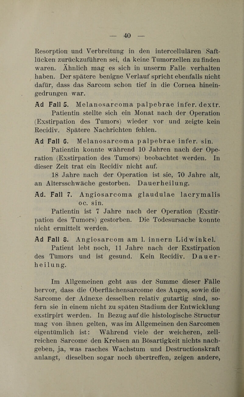 Resorption und Verbreitung in den intercellulären Saft¬ lücken zurückzuführen sei, da keine Tumorzellen zu finden • • waren. Ähnlich mag es sich in unserm Falle verhalten haben. Der spätere benigne Verlauf spricht ebenfalls nicht dafür, dass das Sarcom schon tief in die Cornea hinein¬ gedrungen war. Ad Fall 5. Melanosarcoma palpebrae infer. dextr. Patientin stellte sich ein Monat nach der Operation (Exstirpation des Tumors) wieder vor und zeigte kein Recidiv. Spätere Nachrichten fehlen. Ad Fall 6. Melanosarcoma palpebrae infer. sin. Patientin konnte während 10 Jahren nach der Ope¬ ration (Exstirpation des Tumors) beobachtet werden. In dieser Zeit trat ein Recidiv nicht auf. 18 Jahre nach der Operation ist sie, 70 Jahre alt, an Altersschwäche gestorben. Dauerheilung. Ad. Fall 7. Angiosarcoma glaudulae lacrymalis oc. sin. Patientin ist 7 Jahre nach der Operation (Exstir¬ pation des Tumors) gestorben. Die Todesursache konnte nicht ermittelt werden. Ad Fall 8. Angiosarcom am 1. innern Lidwinkel. Patient lebt noch, 11 Jahre nach der Exstirpation des Tumors und ist gesund. Kein Recidiv. Dauer¬ heilung. Im Allgemeinen geht aus der Summe dieser Fälle hervor, dass die Oberfläcliensarcome des Auges, sowie die Sarcome der Adnexe desselben relativ gutartig sind, so¬ fern sie in einem nicht zu späten Stadium der Entwicklung exstirpirt werden. In Bezug auf die histologische Structur mag von ihnen gelten, was im Allgemeinen den Sarcomen eigentümlich ist: Während viele der weicheren, zell¬ reichen Sarcome den Krebsen an Bösartigkeit nichts nach¬ geben, ja, was rasches Wachstum und Destructionskraft anlangt, dieselben sogar noch übertreffen, zeigen andere,