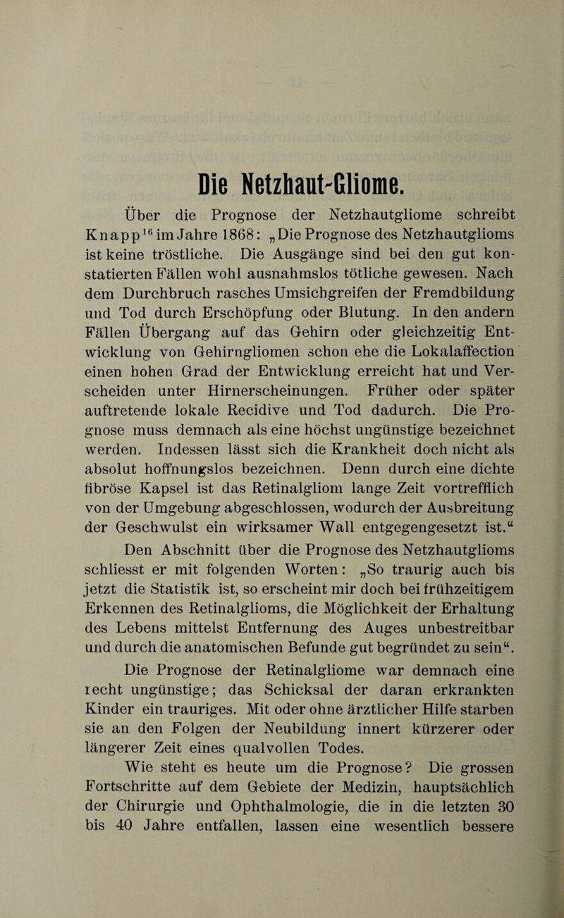 Die Netzhaut-Gliome. Über die Prognose der Netzhautgliome schreibt Knapp16 im Jahre 1868: „Die Prognose des Netzhautglioms ist keine tröstliche. Die Ausgänge sind bei den gut kon¬ statierten Fällen wohl ausnahmslos tötliche gewesen. Nach dem Durchbruch rasches Umsichgreifen der Fremdbildung und Tod durch Erschöpfung oder Blutung. In den andern Fällen Übergang auf das Gehirn oder gleichzeitig Ent¬ wicklung von Gehirngliomen schon ehe die Lokalaffection einen hohen Grad der Entwicklung erreicht hat und Ver¬ scheiden unter Hirnerscheinungen. Früher oder später auftretende lokale Recidive und Tod dadurch. Die Pro¬ gnose muss demnach als eine höchst ungünstige bezeichnet werden. Indessen lässt sich die Krankheit doch nicht als absolut hoffnungslos bezeichnen. Denn durch eine dichte fibröse Kapsel ist das Retinalgliom lange Zeit vortrefflich von der Umgebung abgeschlossen, wodurch der Ausbreitung der Geschwulst ein wirksamer Wall entgegengesetzt ist.u Den Abschnitt über die Prognose des Netzhautglioms schliesst er mit folgenden Worten: „So traurig auch bis jetzt die Statistik ist, so erscheint mir doch bei frühzeitigem Erkennen des Retinalglioms, die Möglichkeit der Erhaltung des Lebens mittelst Entfernung des Auges unbestreitbar und durch die anatomischen Befunde gut begründet zu sein“. Die Prognose der Retinalgliome war demnach eine recht ungünstige; das Schicksal der daran erkrankten Kinder ein trauriges. Mit oder ohne ärztlicher Hilfe starben sie an den Folgen der Neubildung innert kürzerer oder längerer Zeit eines qualvollen Todes. Wie steht es heute um die Prognose? Die grossen Fortschritte auf dem Gebiete der Medizin, hauptsächlich der Chirurgie und Ophthalmologie, die in die letzten 30 bis 40 Jahre entfallen, lassen eine wesentlich bessere