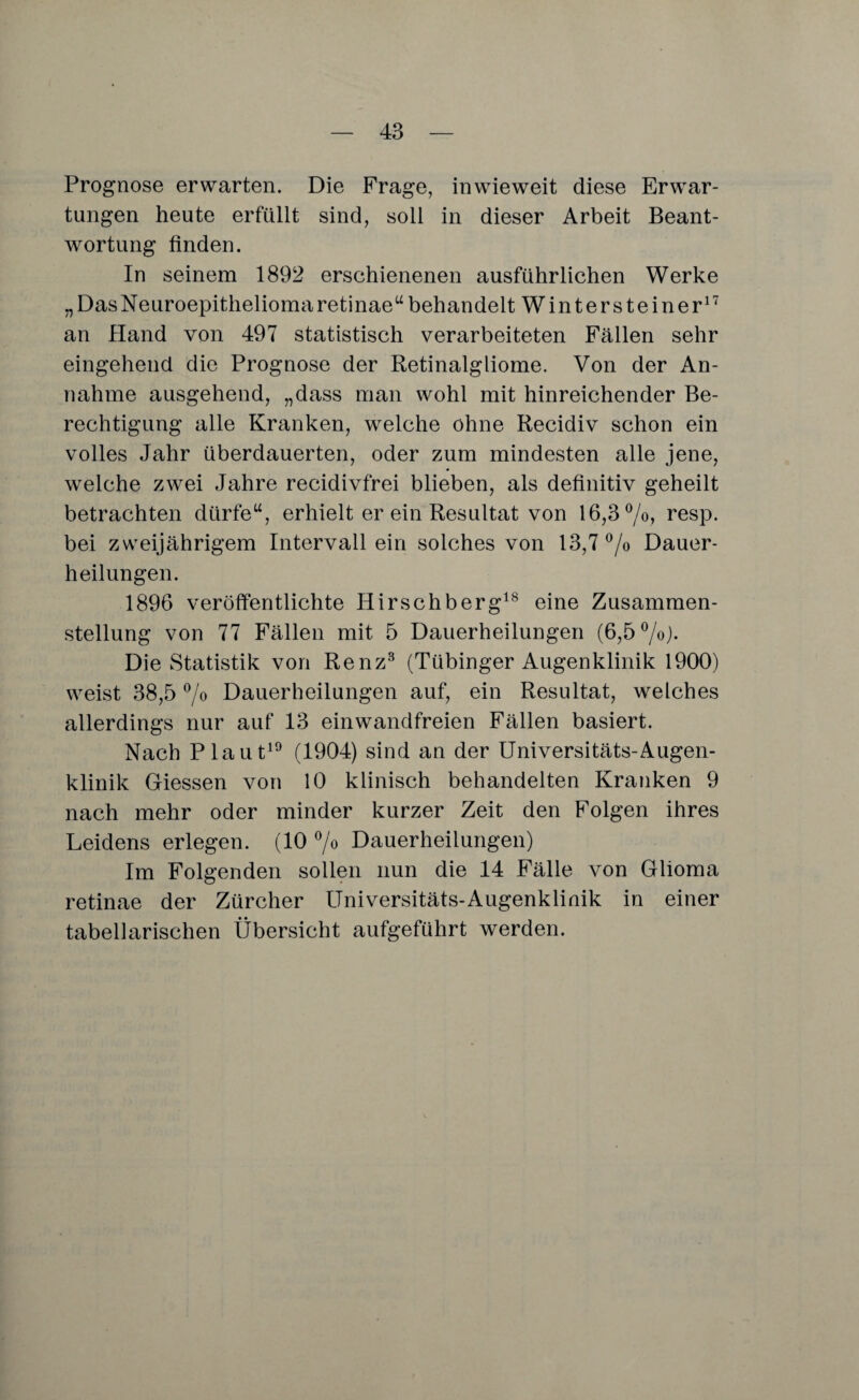 Prognose erwarten. Die Frage, inwieweit diese Erwar¬ tungen heute erfüllt sind, soll in dieser Arbeit Beant¬ wortung finden. In seinem 1892 erschienenen ausführlichen Werke „DasNeuroepitheliomaretinae“behandelt Wintersteiner17 an Hand von 497 statistisch verarbeiteten Fällen sehr eingehend die Prognose der Retinalgliome. Von der An¬ nahme ausgehend, „dass man wohl mit hinreichender Be¬ rechtigung alle Kranken, welche ohne Recidiv schon ein volles Jahr überdauerten, oder zum mindesten alle jene, welche zwei Jahre recidivfrei blieben, als definitiv geheilt betrachten dürfe“, erhielt er ein Resultat von 16,3%, resp. bei zweijährigem Intervall ein solches von 13,7% Dauer¬ heilungen. 1896 veröffentlichte Hirschberg18 eine Zusammen¬ stellung von 77 Fällen mit 5 Dauerheilungen (6,5%). Die Statistik von Renz3 (Tübinger Augenklinik 1900) weist 38,5 % Dauerheilungen auf, ein Resultat, welches allerdings nur auf 13 einwandfreien Fällen basiert. Nach Plaut19 (1904) sind an der Universitäts-Augen¬ klinik Giessen von 10 klinisch behandelten Kranken 9 nach mehr oder minder kurzer Zeit den Folgen ihres Leidens erlegen. (10 % Dauerheilungen) Im Folgenden sollen nun die 14 Fälle von Glioma retinae der Zürcher Universitäts-Augenklinik in einer tabellarischen Übersicht aufgeführt werden.