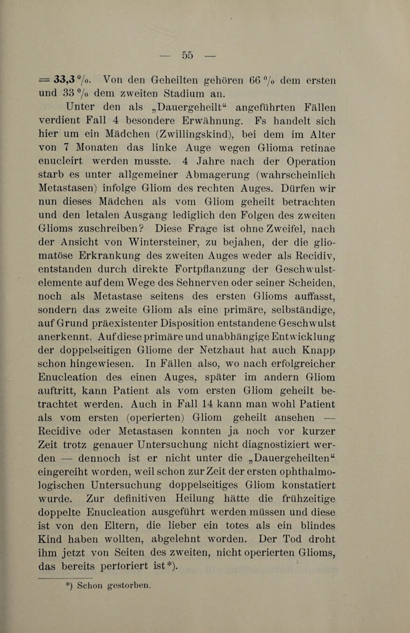 = 33,3%. Von den Geheilten gehören 66% dem ersten und 33 % dem zweiten Stadium an. Unter den als „Dauergeheilt“ angeführten Fällen verdient Fall 4 besondere Erwähnung. Fs handelt sich hier um ein Mädchen (Zwillingskind), bei dem im Alter von 7 Monaten das linke Auge wegen Glioma retinae enucleirt werden musste. 4 Jahre nach der Operation starb es unter allgemeiner Abmagerung (wahrscheinlich Metastasen) infolge Gliom des rechten Auges. Dürfen wir nun dieses Mädchen als vom Gliom geheilt betrachten und den letalen Ausgang lediglich den Folgen des zweiten Glioms zuschreiben? Diese Frage ist ohne Zweifel, nach der Ansicht von Wintersteiner, zu bejahen, der die glio- matöse Erkrankung des zweiten Auges weder als Recidiv, entstanden durch direkte Fortpflanzung der Geschwulst¬ elemente auf dem Wege des Sehnerven oder seiner Scheiden, noch als Metastase seitens des ersten Glioms auffasst, sondern das zweite Gliom als eine primäre, selbständige, auf Grund präexistenter Disposition entstandene Geschwulst anerkennt. Auf diese primäre und unabhängige Entwicklung der doppelseitigen Gliome der Netzhaut hat auch Knapp schon hingewiesen. In Fällen also, wo nach erfolgreicher Enucleation des einen Auges, später im andern Gliom auftritt, kann Patient als vom ersten Gliom geheilt be¬ trachtet werden. Auch in Fall 14 kann man wohl Patient als vom ersten (operierten) Gliom geheilt ansehen — Recidive oder Metastasen konnten ja noch vor kurzer Zeit trotz genauer Untersuchung nicht diagnostiziert wer¬ den — dennoch ist er nicht unter die „Dauergeheilten“ eingereiht worden, weil schon zurZeit der ersten ophthalmo- logischen Untersuchung doppelseitiges Gliom konstatiert wurde. Zur definitiven Heilung hätte die frühzeitige doppelte Enucleation ausgeführt werden müssen und diese ist von den Eltern, die lieber ein totes als ein blindes Kind haben wollten, abgelehnt worden. Der Tod droht ihm jetzt von Seiten des zweiten, nicht operierten Glioms, das bereits pertoriert ist*). *) Schon gestorben.