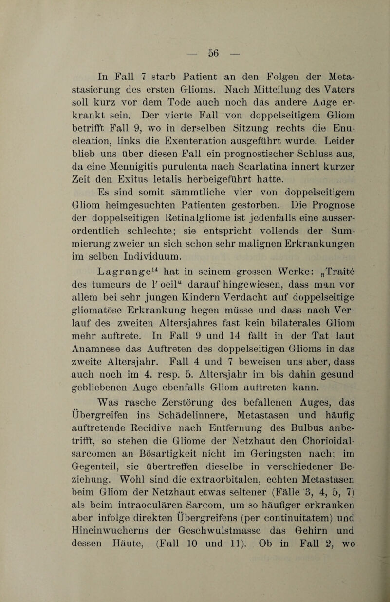 In Fall 7 starb Patient an den Folgen der Meta¬ stasierung des ersten Glioms. Nach Mitteilung des Vaters soll kurz vor dem Tode auch noch das andere Auge er¬ krankt sein. Der vierte Fall von doppelseitigem Gliom betrifft Fall 9, wo in derselben Sitzung rechts die Enu- cleation, links die Exenteration ausgeführt wurde. Leider blieb uns über diesen Fall ein prognostischer Schluss aus, da eine Meningitis puruienta nach Scarlatina innert kurzer Zeit den Exitus letalis herbeigeführt hatte. Es sind somit sämmtliche vier von doppelseitigem Gliom heimgesuchten Patienten gestorben. Die Prognose der doppelseitigen Retinalgliome ist jedenfalls eine ausser¬ ordentlich schlechte; sie entspricht vollends der Sum¬ mierung zweier an sich schon sehr malignen Erkrankungen im selben Individuum. Lagrange14 hat in seinem grossen Werke: „Traite des tumeurs de P oeilu darauf hingewiesen, dass man vor allem bei sehr jungen Kindern Verdacht auf doppelseitige gliomatöse Erkrankung hegen müsse und dass nach Ver¬ lauf des zweiten Altersjahres fast kein bilaterales Gliom mehr auftrete. In Fall 9 und 14 fällt in der Tat laut Anamnese das Auftreten des doppelseitigen Glioms in das zweite Altersjahr. Fall 4 und 7 beweisen uns aber, dass auch noch im 4. resp. 5. Altersjahr im bis dahin gesund gebliebenen Auge ebenfalls Gliom auttreten kann. Was rasche Zerstörung des befallenen Auges, das • • Ubergreifen ins Schädelinnere, Metastasen und häufig auftretende Recidive nach Entfernung des Bulbus anbe¬ trifft, so stehen die Gliome der Netzhaut den Chorioidal- sarcomen an Bösartigkeit nicht im Geringsten nach; im Gegenteil, sie übertreffen dieselbe in verschiedener Be¬ ziehung. Wohl sind die extraorbitalen, echten Metastasen beim Gliom der Netzhaut etwas seltener (Fälle 3, 4, 5, 7) als beim intraoculären Sarcom, um so häufiger erkranken aber infolge direkten Übergreifens (per continuitatem) und Hineinwucherns der Geschwulstmasse das Gehirn und dessen Häute, (Fall 10 und 11). Ob in Fall 2, wo