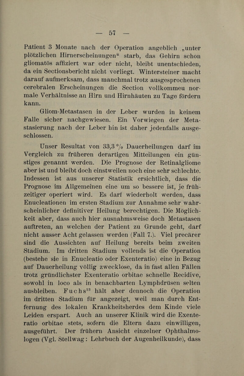 Pätient 3 Monate nach der Operation angeblich „unter plötzlichen Hirnerscheinungen“ starb, das Gehirn schon gliomatös affiziert war oder nicht, bleibt unentschieden, da ein Sectionsbericht nicht vorliegt. Wintersteiner macht darauf aufmerksam, dass manchmal trotz ausgesprochenen cerebralen Erscheinungen die Section vollkommeu nor¬ male Verhältnisse an Hirn und Hirnhäuten zu Tage fördern kann. Gliom-Metastasen in der Leber wurden in keinem Falle sicher nachgewiesen. Ein Vor wiegen der Meta¬ stasierung nach der Leber hin ist daher jedenfalls ausge¬ schlossen. Unser Resultat von 33,3 °/o Dauerheilungen darf im Vergleich zu früheren derartigen Mitteilungen ein gün¬ stiges genannt werden. Die Prognose der Retinalgliome aber ist und bleibt doch einstweilen noch eine sehr schlechte. Indessen ist aus unserer Statistik ersichtlich, dass die Prognose im Allgemeinen eine um so bessere ist, je früh¬ zeitiger operiert wird. Es darf wiederholt werden, dass Enucleationen im ersten Stadium zur Annahme sehr wahr¬ scheinlicher definitiver Heilung berechtigen. Die Möglich¬ keit aber, dass auch hier ausnahmsweise doch Metastasen auftreten, an welchen der Patient zu Grunde geht, darf nicht ausser Acht gelassen werden (Fall 7.). Viel precärer sind die Aussichten auf Heilung bereits beim zweiten Stadium. Im dritten Stadium vollends ist die Operation (bestehe sie in Enucleatio oder Exenteratio) eine in Bezug auf Dauerheilung völlig zwecklose, da in fast allen Fällen trotz gründlichster Exenteratio orbitae schnelle Recidive, sowohl in loco als in benachbarten Lymphdrüsen selten ausbleiben. Fuchs13 hält aber dennoch die Operation im dritten Stadium für angezeigt, weil man durch Ent¬ fernung des lokalen Krankheitsherdes dem Kinde viele Leiden erspart. Auch an unserer Klinik wird die Exente¬ ratio orbitae stets, sofern die Eltern dazu einwilligen, ausgeführt. Der frühem Ansicht einzelner Ophthalmo¬ logen (Vgl. Stellwag: Lehrbuch der Augenheilkunde), dass