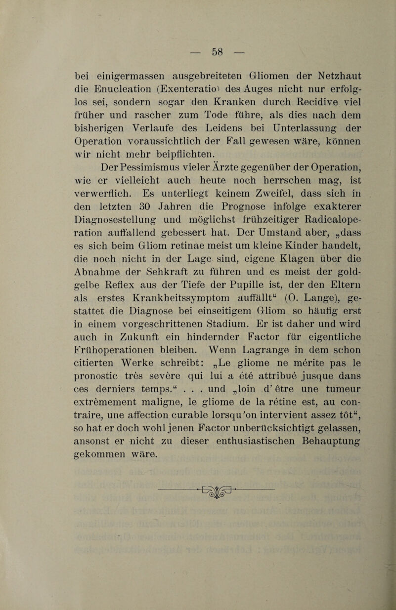 bei einigermassen ausgebreiteten Gliomen der Netzhaut die Enucleation (Exenteratio^ des Auges nicht nur erfolg¬ los sei, sondern sogar den Kranken durch Recidive viel früher und rascher zum Tode führe, als dies nach dem bisherigen Verlaufe des Leidens bei Unterlassung der Operation voraussichtlich der Fall gewesen wäre, können wir nicht mehr beipflichten. Der Pessimismus vieler Ärzte gegenüber der Operation, wie er vielleicht auch heute noch herrschen mag, ist verwerflich. Es unterliegt keinem Zweifel, dass sich in den letzten 30 Jahren die Prognose infolge exakterer Diagnosestellung und möglichst frühzeitiger Radicalope- ration auffallend gebessert hat. Der Umstand aber, „dass es sich beim Gliom retinae meist um kleine Kinder handelt, die noch nicht in der Lage sind, eigene Klagen über die Abnahme der Sehkraft zu führen und es meist der gold¬ gelbe Reflex aus der Tiefe der Pupille ist, der den Eltern als erstes Krankheitssymptom auffallt“ (0. Lange), ge¬ stattet die Diagnose bei einseitigem Gliom so häufig erst in einem vorgeschrittenen Stadium. Er ist daher und wird auch in Zukunft ein hindernder Factor für eigentliche Frühoperationen bleiben. Wenn Lagrange in dem schon citierten Werke schreibt: „Le gliome ne merite pas le pronostic tres severe qui lui a etö attribue jusque dans ces derniers temps.“ . . . und „loin d’ etre une tumeur extremement maligne, le gliome de la retine est, au con- traire, une affection curable lorsqu'on intervient assez tot“, so hat er doch wohl jenen Factor unberücksichtigt gelassen, ansonst er nicht zu dieser enthusiastischen Behauptung gekommen wäre.