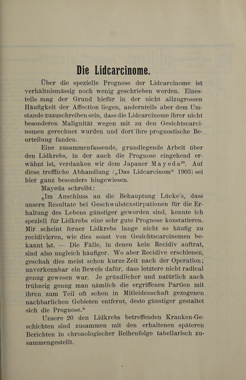 Die Lidcarcinome. • • Uber die spezielle Prognose der Lidcarcinome ist verhältnismässig noch wenig geschrieben worden. Eines¬ teils mag der Grund hiefür in der nicht allzugrossen Häufigkeit der Affection liegen, andernteils aber dem Um¬ stande zuzuschreiben sein, dass die Lidcarcinome ihrer nicht besonderen Malignität wegen mit zu den Gesichtscarci- nomen gerechnet wurden und dort ihre prognostische Be¬ urteilung fanden. Eine zusammenfassende, grundlegende Arbeit über den Lidkrebs, in der auch die Prognose eingehend er¬ wähnt ist, verdanken wir dem Japaner Mayeda20. Auf diese treffliche Abhandlung („Das Lidcarcinomu 1903) sei hier ganz besonders hingewiesen. Mayeda schreibt: „Im Anschluss an die Behauptung Lücke’s, dass unsere Resultate bei Geschwulstexstirpationen für die Er¬ haltung des Lebens günstiger geworden sind, konnte ich speziell für Lidkrebs eine sehr gute Prognose konstatieren. Mir scheint ferner Lidkrebs lange nicht so häufig zu recidivieren, wie dies sonst von Gesichtscarcinomen be¬ kannt ist. — Die Fälle, in denen kein Recidiv auftrat, sind also ungleich häufiger. Wo aber Recidive erschienen, geschah dies meist schon kurze Zeit nach der Operation; unverkennbar ein Beweis dafür, dass letztere nicht radical genug gewesen war. Je gründlicher und natürlich auch frühzeig genug man nämlich die ergriffenen Partien mit ihren zum Teil oft schon in Mitleidenschaft gezogenen nachbarlichen Gebieten entfernt, desto günstiger gestaltet sich die Prognose.“ Unsere 20 den Lidkrebs betreffenden Kranken-Ge- schichten sind zusammen mit den erhaltenen späteren Berichten in chronologischer Reihenfolge tabellarisch zu¬ sammengestellt.