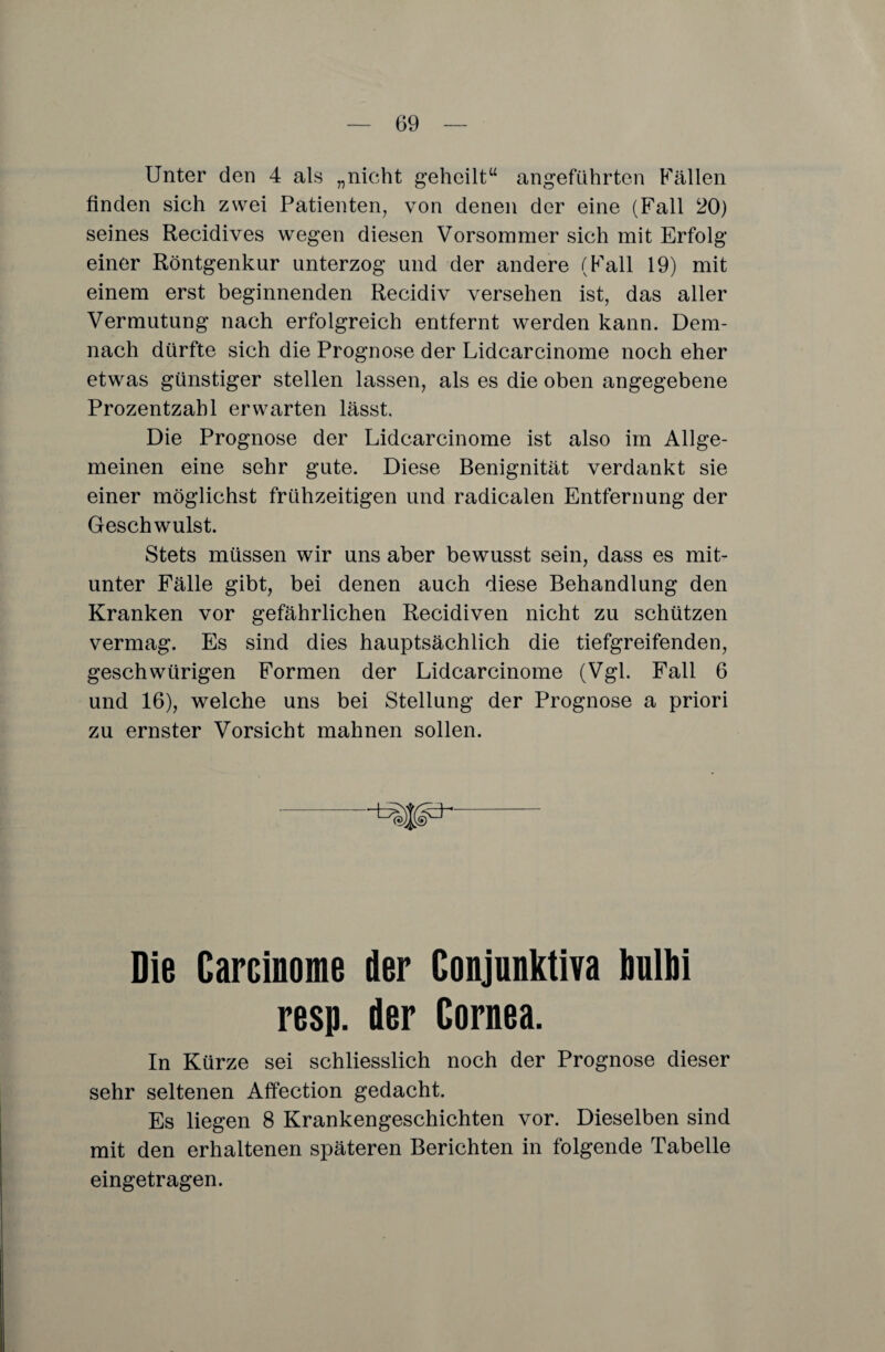 Unter den 4 als „nicht geheilt“ angeführten Fällen finden sich zwei Patienten, von denen der eine (Fall 20) seines Recidives wegen diesen Vorsommer sich mit Erfolg einer Röntgenkur unterzog und der andere (Fall 19) mit einem erst beginnenden Recidiv versehen ist, das aller Vermutung nach erfolgreich entfernt werden kann. Dem¬ nach dürfte sich die Prognose der Lidcarcinome noch eher etwas günstiger stellen lassen, als es die oben angegebene Prozentzahl erwarten lässt. Die Prognose der Lidcarcinome ist also im Allge¬ meinen eine sehr gute. Diese Benignität verdankt sie einer möglichst frühzeitigen und radicalen Entfernung der Geschwulst. Stets müssen wir uns aber bewusst sein, dass es mit¬ unter Fälle gibt, bei denen auch diese Behandlung den Kranken vor gefährlichen Recidiven nicht zu schützen vermag. Es sind dies hauptsächlich die tiefgreifenden, geschwürigen Formen der Lidcarcinome (Vgl. Fall 6 und 16), welche uns bei Stellung der Prognose a priori zu ernster Vorsicht mahnen sollen. Die Carcinome der Conjunktiva bulbi resp. der Cornea. In Kürze sei schliesslich noch der Prognose dieser sehr seltenen Affection gedacht. Es liegen 8 Krankengeschichten vor. Dieselben sind mit den erhaltenen späteren Berichten in folgende Tabelle eingetragen.