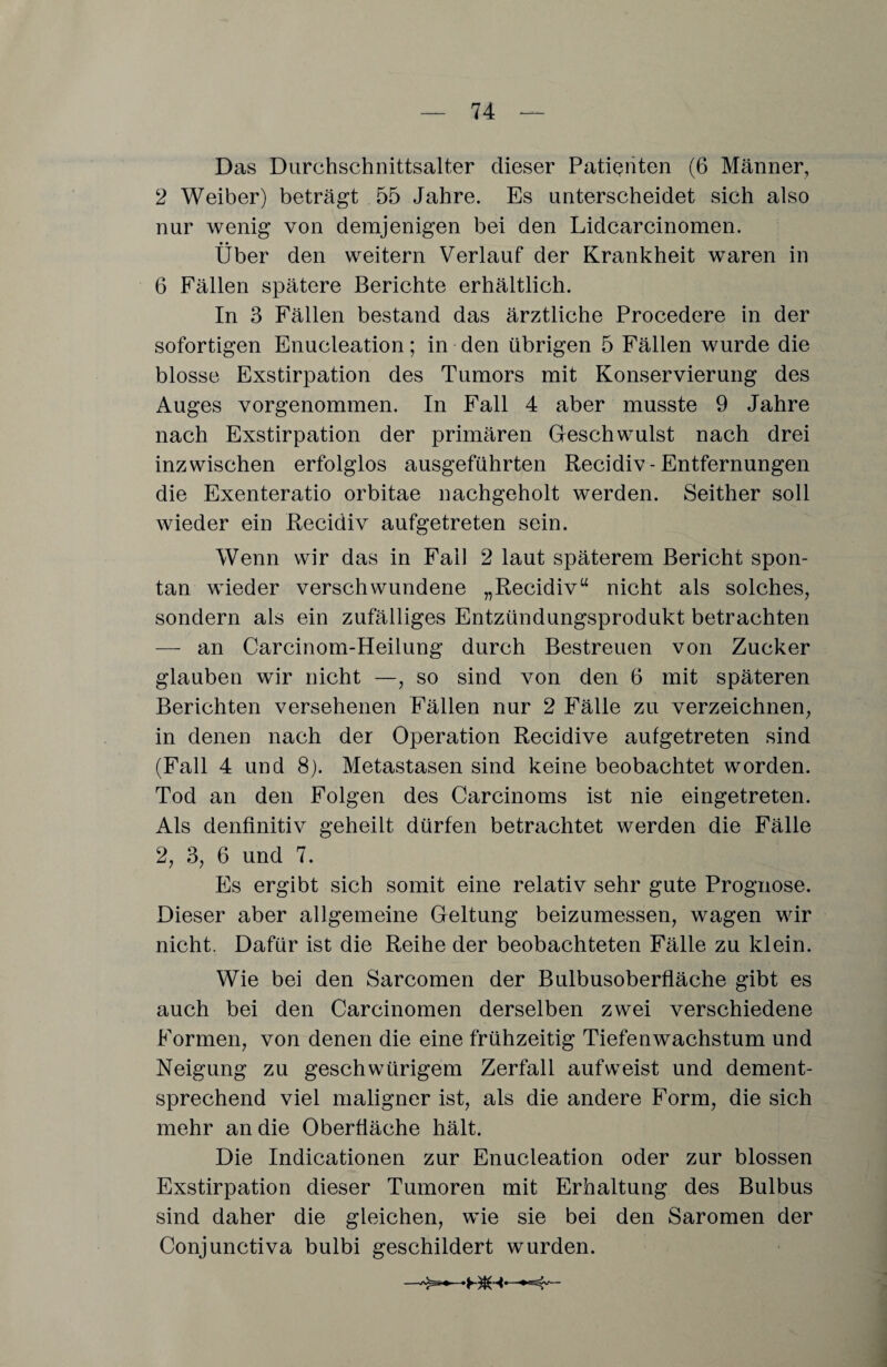 Das Durchschnittsalter dieser Patienten (6 Männer, 2 Weiber) beträgt 55 Jahre. Es unterscheidet sich also nur wenig von demjenigen bei den Lidcarcinomen. Über den weitern Verlauf der Krankheit waren in 6 Fällen spätere Berichte erhältlich. In 3 Fällen bestand das ärztliche Procedere in der sofortigen Enucleation; in den übrigen 5 Fällen wurde die blosse Exstirpation des Tumors mit Konservierung des Auges vorgenommen. In Fall 4 aber musste 9 Jahre nach Exstirpation der primären Gleschwulst nach drei inzwischen erfolglos ausgeführten Recidiv-Entfernungen die Exenteratio orbitae nachgeholt werden. Seither soll wieder ein Recidiv aufgetreten sein. Wenn wir das in Fall 2 laut späterem Bericht spon¬ tan wieder verschwundene „Recidiv“ nicht als solches, sondern als ein zufälliges Entzündungsprodukt betrachten — an Carcinom-Heilung durch Bestreuen von Zucker glauben wir nicht —, so sind von den 6 mit späteren Berichten versehenen Fällen nur 2 Fälle zu verzeichnen, in denen nach der Operation Recidive aufgetreten sind (Fall 4 und 8). Metastasen sind keine beobachtet worden. Tod an den Folgen des Carcinoms ist nie eingetreten. Als denfinitiv geheilt dürfen betrachtet werden die Fälle 2, 3, 6 und 7. Es ergibt sich somit eine relativ sehr gute Prognose. Dieser aber allgemeine Geltung beizumessen, wagen wir nicht. Dafür ist die Reihe der beobachteten Fälle zu klein. Wie bei den Sarcomen der Bulbusoberfläche gibt es auch bei den Carcinomen derselben zwei verschiedene Formen, von denen die eine frühzeitig Tiefenwachstum und Neigung zu geschwürigem Zerfall aufweist und dement¬ sprechend viel maligner ist, als die andere Form, die sich mehr an die Oberfläche hält. Die Indicationen zur Enucleation oder zur blossen Exstirpation dieser Tumoren mit Erhaltung des Bulbus sind daher die gleichen, wie sie bei den Saromen der Conjunctiva bulbi geschildert wurden. BIH
