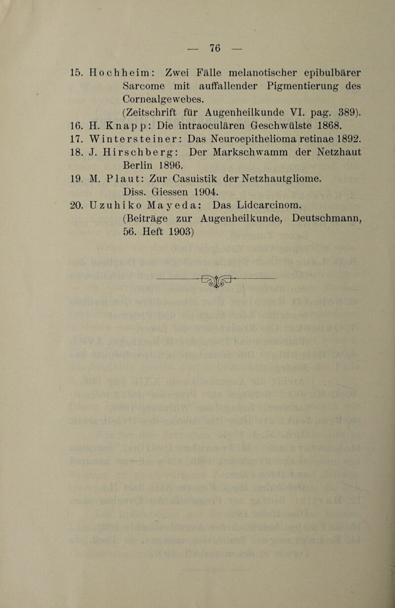 15. Hoch heim: Zwei Fälle melanotischer epibulbärer Sarcome mit auffallender Pigmentierung des Cornealgewebes. (Zeitschrift für Augenheilkunde VI. pag. 389). 16. H. Knapp: Die intraoculären Geschwülste 1868. 17. Wintersteiner: Das Neuroepithelioma retinae 1892. 18. J. Hirschberg: Der Markschwamm der Netzhaut Berlin 1896. 19. M. Plaut: Zur Casuistik der Netzhautgliome. Diss. Giessen 1904. 20. Uzuhiko Mayeda: Das Lidcarcinom. (Beiträge zur Augenheilkunde, Deutschmann, 56. Heft 1903)