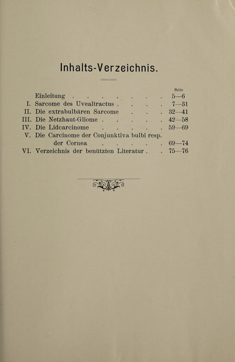 Inhalts-Verzeichnis Seite Einleitung.5—6 I. Sarcome des Uvealtractus .... 7—31 II. Die extrabulbären Sarcome . . . 32—41 III. Die Netzhaut-Gliome.42—58 IV. Die Lidcarcinome.59—69 V. Die Carcinome der Conjunktiva bulbi resp. der Cornea.69—74 VI. Verzeichnis der benützten Literatur . . 75—76