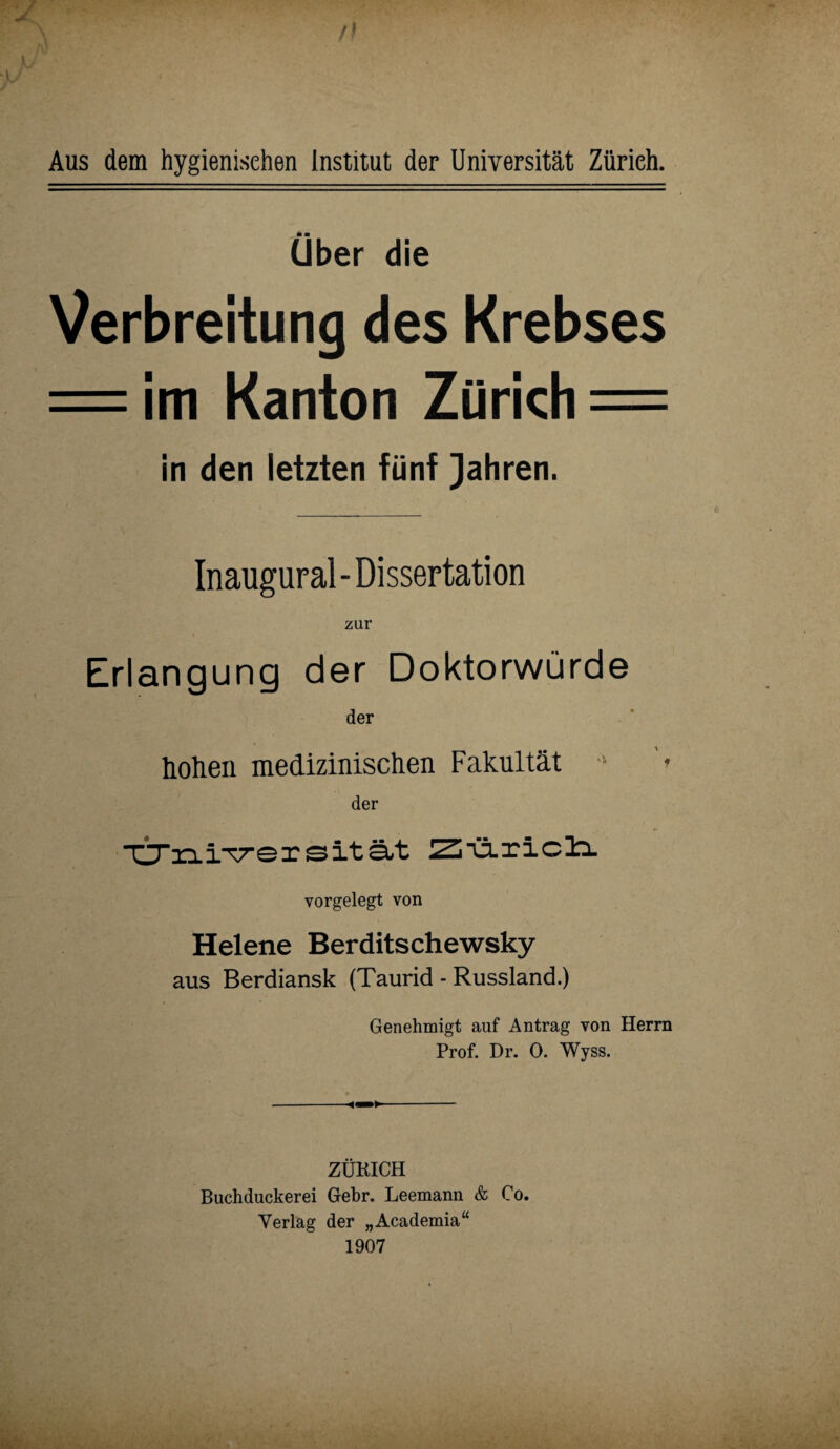 Aus dem hygienischen Institut der Universität Zürich. ■ ■ Uber die Verbreitung des Krebses = im Kanton Zürich = in den letzten fünf Jahren. Inaugural-Dissertation zur Erlangung der Doktorwürde der hohen medizinischen Fakultät s '* der 4» ■CTriix^ersität vorgelegt von Helene Berditschewsky aus Berdiansk (Taurid - Russland.) Genehmigt auf Antrag von Herrn Prof. Dr. 0. Wyss. ZÜKICH Buchduckerei Gebr. Leemann & Co. Verlag der „Academia“ 1907