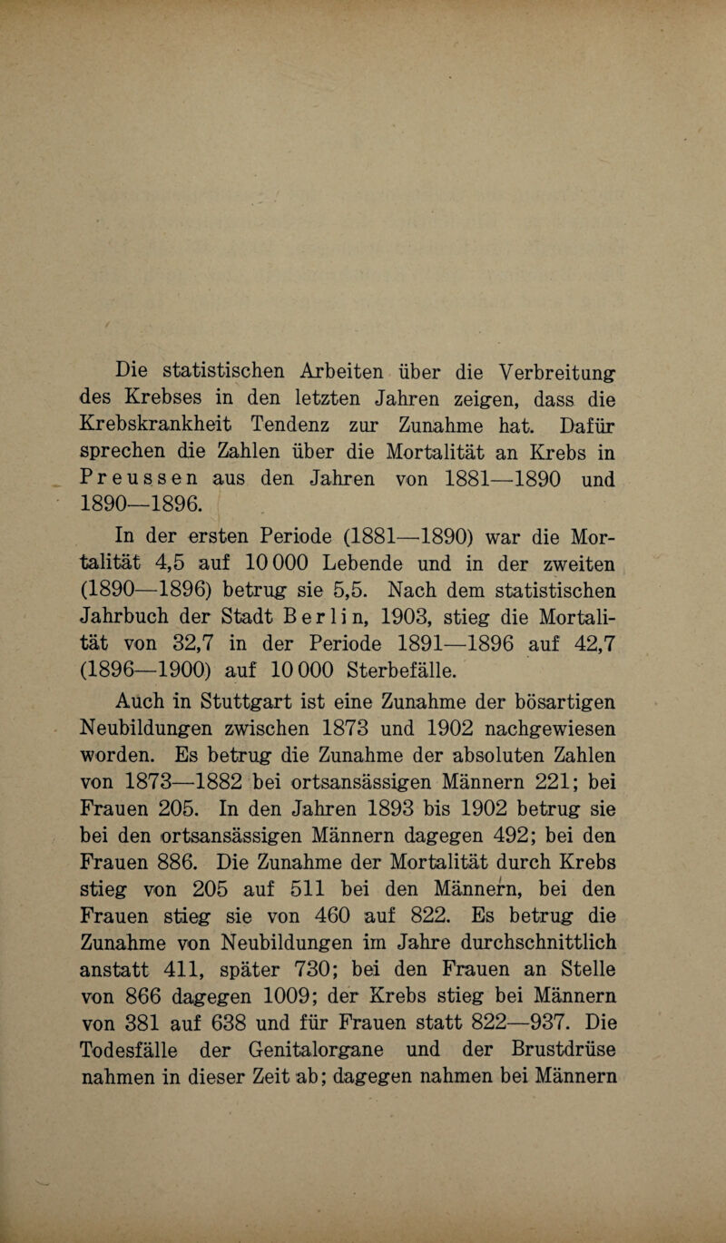 Die statistischen Arbeiten über die Verbreitung1 des Krebses in den letzten Jahren zeigen, dass die Krebskrankheit Tendenz zur Zunahme hat. Dafür sprechen die Zahlen über die Mortalität an Krebs in Preussen aus den Jahren von 1881—-1890 und 1890—1896. In der ersten Periode (1881—1890) war die Mor¬ talität 4,5 auf 10000 Lebende und in der zweiten (1890—1896) betrug sie 5,5. Nach dem statistischen Jahrbuch der Stadt Berlin, 1903, stieg die Mortali¬ tät von 32,7 in der Periode 1891—1896 auf 42,7 (1896—1900) auf 10 000 Sterbefälle. Auch in Stuttgart ist eine Zunahme der bösartigen Neubildungen zwischen 1873 und 1902 nachgewiesen worden. Es betrug die Zunahme der absoluten Zahlen von 1873—1882 bei ortsansässigen Männern 221; bei Frauen 205. In den Jahren 1893 bis 1902 betrug sie bei den ortsansässigen Männern dagegen 492; bei den Frauen 886. Die Zunahme der Mortalität durch Krebs stieg von 205 auf 511 bei den Männern, bei den Frauen stieg sie von 460 auf 822. Es betrug die Zunahme von Neubildungen im Jahre durchschnittlich anstatt 411, später 730; bei den Frauen an Stelle von 866 dagegen 1009; der Krebs stieg bei Männern von 381 auf 638 und für Frauen statt 822—937. Die Todesfälle der Genitalorgane und der Brustdrüse nahmen in dieser Zeit ab; dagegen nahmen bei Männern