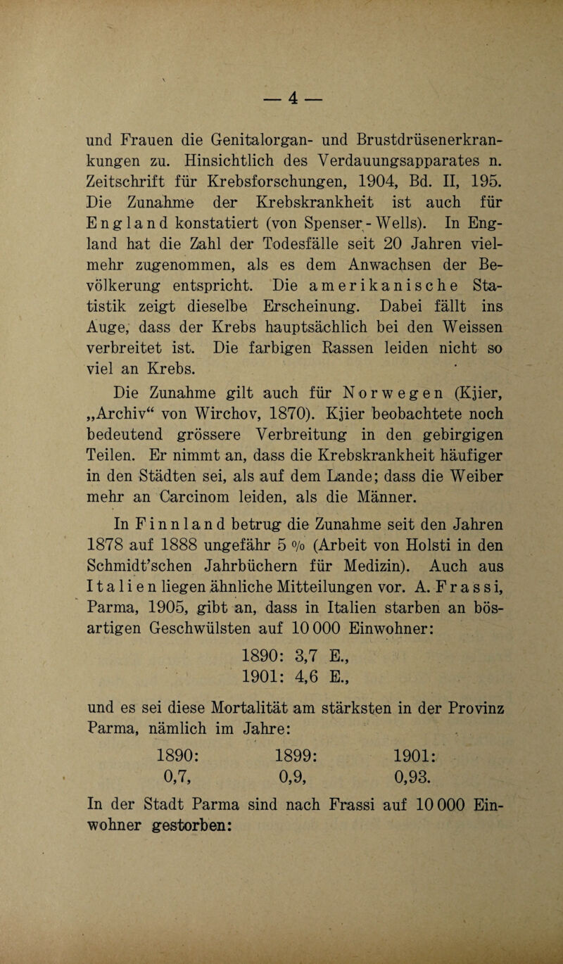 und Frauen die Genitalorgan- und Brustdrüsenerkran¬ kungen zu. Hinsichtlich des Verdauungsapparates n. Zeitschrift für Krebsforschungen, 1904, Bd. II, 195. Die Zunahme der Krebskrankheit ist auch für England konstatiert (von Spenser - Wells). In Eng¬ land hat die Zahl der Todesfälle seit 20 Jahren viel¬ mehr zugenommen, als es dem Anwachsen der Be¬ völkerung entspricht. Die amerikanische Sta¬ tistik zeigt dieselbe Erscheinung. Dabei fällt ins Auge, dass der Krebs hauptsächlich bei den Weissen verbreitet ist. Die farbigen Rassen leiden nicht so viel an Krebs. Die Zunahme gilt auch für Norwegen (Kjier, „Archiv“ von Wirchov, 1870). Kjier beobachtete noch bedeutend grössere Verbreitung in den gebirgigen Teilen. Er nimmt an, dass die Krebskrankheit häufiger in den Städten sei, als auf dem Lande; dass die Weiber mehr an Carcinom leiden, als die Männer. In Finnland betrug die Zunahme seit den Jahren 1878 auf 1888 ungefähr 5 % (Arbeit von Holsti in den Schmidt’schen Jahrbüchern für Medizin). Auch aus Italien liegen ähnliche Mitteilungen vor. A. F r a s s i, Parma, 1905, gibt an, dass in Italien starben an bös¬ artigen Geschwülsten auf 10 000 Einwohner: 1890: 3,7 E., 1901: 4,6 E., und es sei diese Mortalität am stärksten in der Provinz Parma, nämlich im Jahre: 1890: 1899: 1901: 0,7, 0,9, 0,93. In der Stadt Parma sind nach Frassi auf 10 000 Ein¬ wohner gestorben: