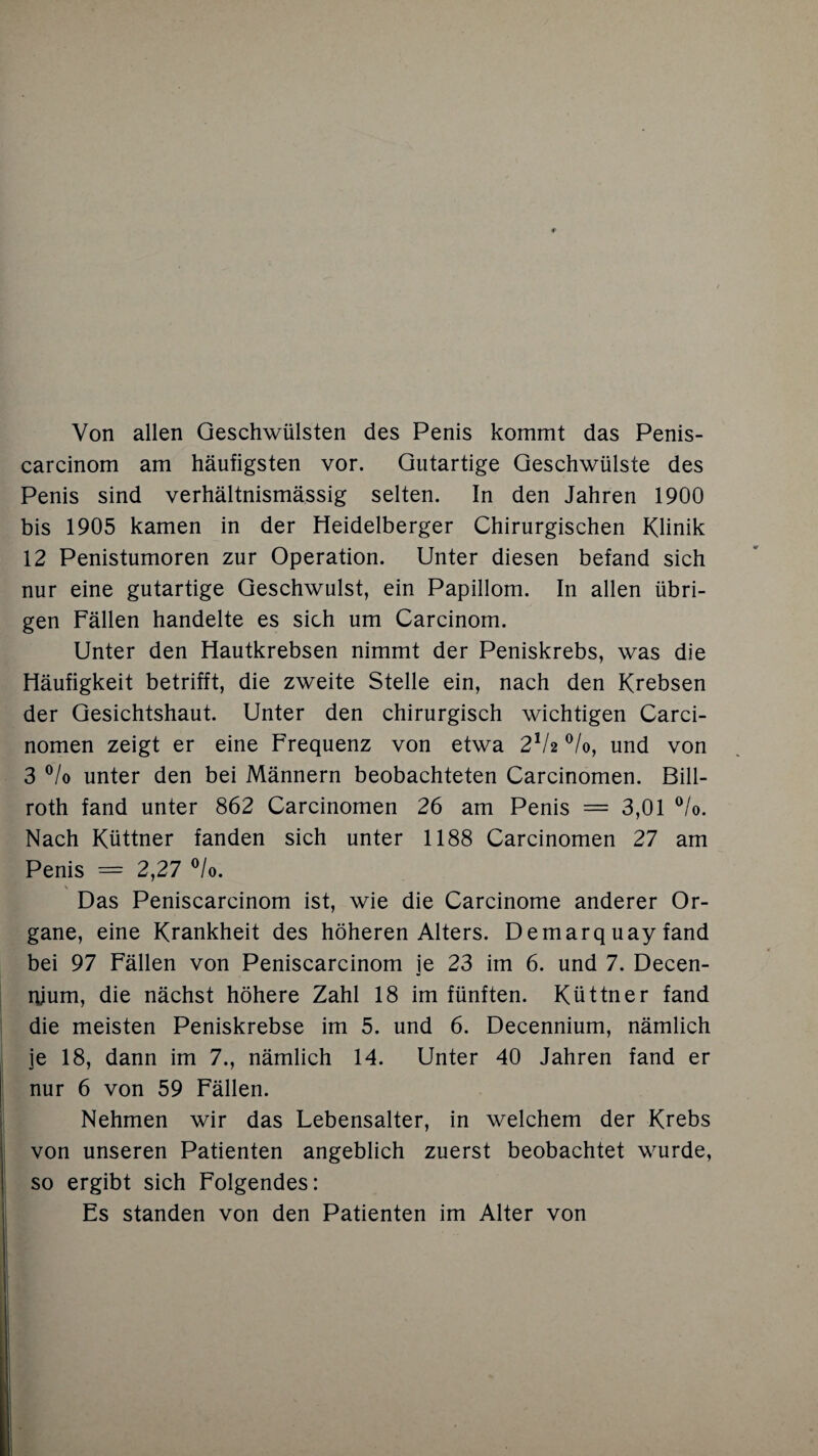 Von allen Geschwülsten des Penis kommt das Penis- carcinom am häufigsten vor. Gutartige Geschwülste des Penis sind verhältnismässig selten. In den Jahren 1900 bis 1905 kamen in der Heidelberger Chirurgischen Klinik 12 Penistumoren zur Operation. Unter diesen befand sich nur eine gutartige Geschwulst, ein Papillom. In allen übri¬ gen Fällen handelte es sich um Carcinom. Unter den Hautkrebsen nimmt der Peniskrebs, was die Häufigkeit betrifft, die zweite Stelle ein, nach den Krebsen der Gesichtshaut. Unter den chirurgisch wichtigen Carci- nomen zeigt er eine Frequenz von etwa 2lU °/o, und von 3 °/o unter den bei Männern beobachteten Carcinomen. Bill- roth fand unter 862 Carcinomen 26 am Penis = 3,01 °/o. Nach Küttner fanden sich unter 1188 Carcinomen 27 am Penis = 2,27 °/o. Das Peniscarcinom ist, wie die Carcinome anderer Or¬ gane, eine Krankheit des höheren Alters. Demarq uay fand bei 97 Fällen von Peniscarcinom ie 23 im 6. und 7. Decen- nium, die nächst höhere Zahl 18 im fünften. Küttner fand die meisten Peniskrebse im 5. und 6. Decennium, nämlich je 18, dann im 7., nämlich 14. Unter 40 Jahren fand er nur 6 von 59 Fällen. Nehmen wir das Lebensalter, in welchem der Krebs von unseren Patienten angeblich zuerst beobachtet wurde, so ergibt sich Folgendes: Es standen von den Patienten im Alter von